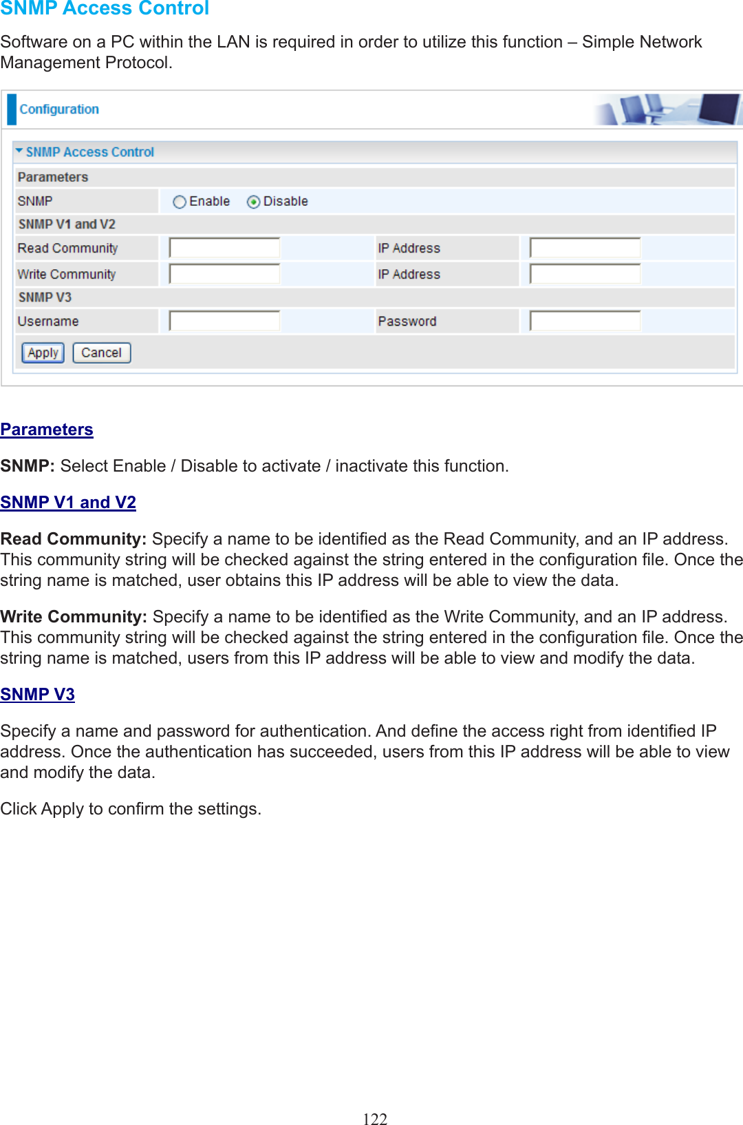 SNMP Access ControlSoftware on a PC within the LAN is required in order to utilize this function – Simple Network Management Protocol.ParametersSNMP: Select Enable / Disable to activate / inactivate this function.SNMP V1 and V2Read Community: Specify a name to be identied as the Read Community, and an IP address.  This community string will be checked against the string entered in the conguration le. Once the string name is matched, user obtains this IP address will be able to view the data.Write Community: Specify a name to be identied as the Write Community, and an IP address. This community string will be checked against the string entered in the conguration le. Once the string name is matched, users from this IP address will be able to view and modify the data.SNMP V3Specify a name and password for authentication. And dene the access right from identied IP address. Once the authentication has succeeded, users from this IP address will be able to view and modify the data.Click Apply to conrm the settings.122