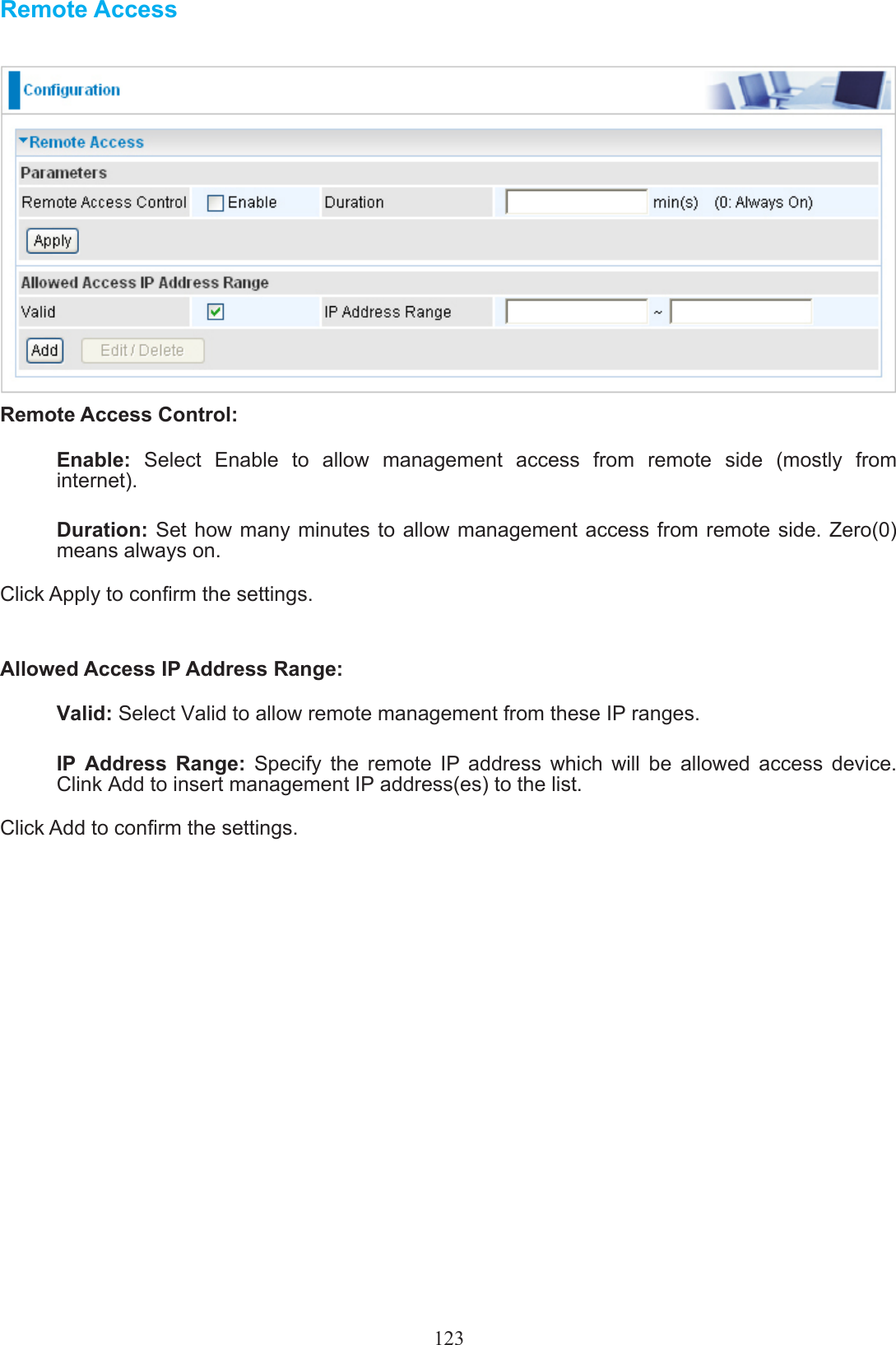 123Remote AccessRemote Access Control: Enable:  Select  Enable  to  allow  management  access  from  remote  side  (mostly  from internet).Duration: Set how many minutes to allow management access  from  remote  side. Zero(0) means always on.Click Apply to conrm the settings.Allowed Access IP Address Range:Valid: Select Valid to allow remote management from these IP ranges. IP  Address  Range:  Specify  the  remote  IP  address  which  will  be  allowed  access  device.  Clink Add to insert management IP address(es) to the list.Click Add to conrm the settings.