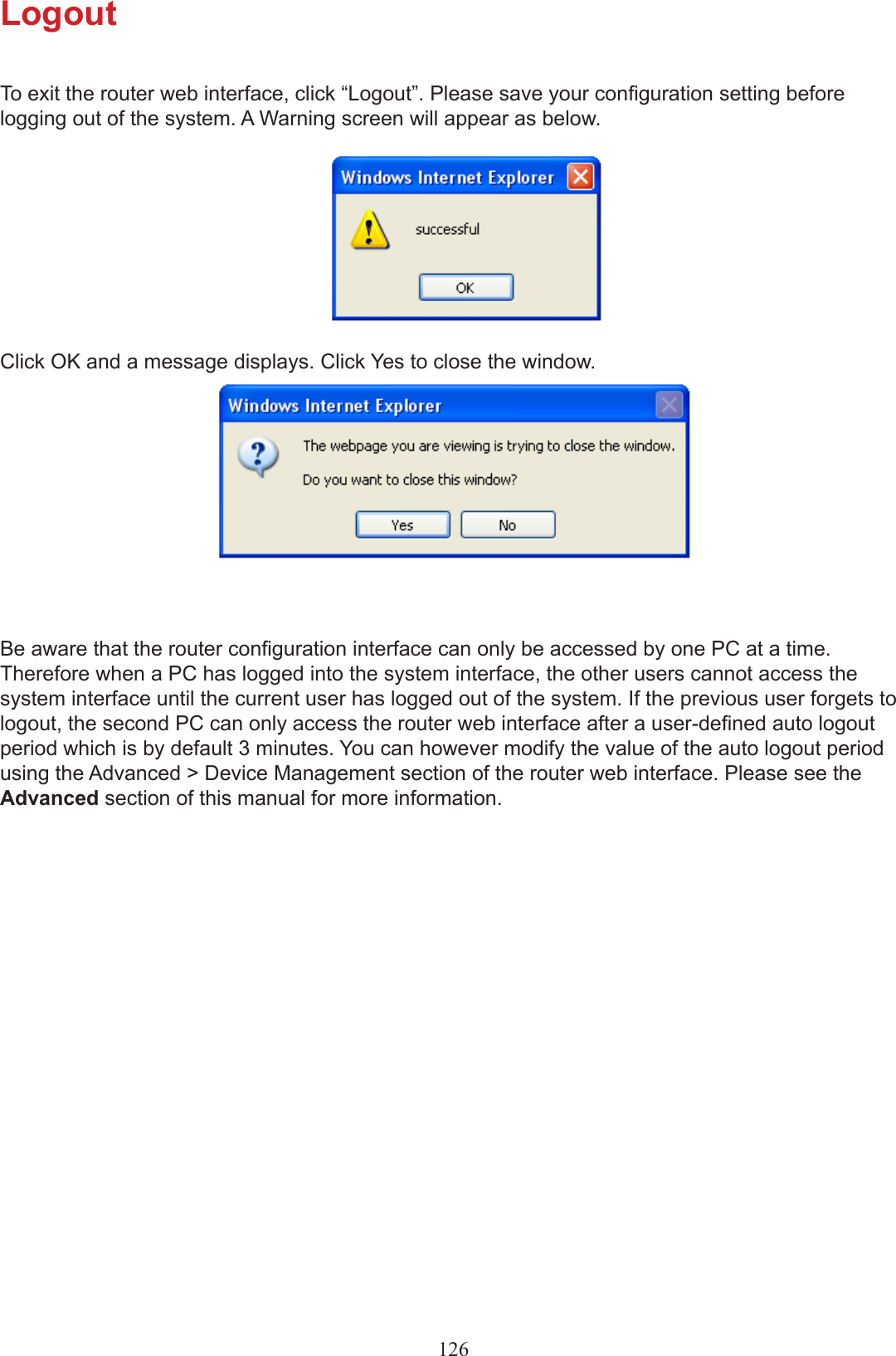 LogoutTo exit the router web interface, click “Logout”. Please save your conguration setting before logging out of the system. A Warning screen will appear as below.Click OK and a message displays. Click Yes to close the window.Be aware that the router conguration interface can only be accessed by one PC at a time. Therefore when a PC has logged into the system interface, the other users cannot access the system interface until the current user has logged out of the system. If the previous user forgets to logout, the second PC can only access the router web interface after a user-dened auto logout period which is by default 3 minutes. You can however modify the value of the auto logout period using the Advanced &gt; Device Management section of the router web interface. Please see the Advanced section of this manual for more information.126