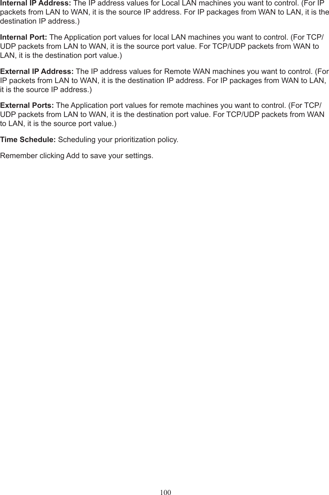 Internal IP Address: The IP address values for Local LAN machines you want to control. (For IP packets from LAN to WAN, it is the source IP address. For IP packages from WAN to LAN, it is the destination IP address.)Internal Port: The Application port values for local LAN machines you want to control. (For TCP/UDP packets from LAN to WAN, it is the source port value. For TCP/UDP packets from WAN to LAN, it is the destination port value.)External IP Address: The IP address values for Remote WAN machines you want to control. (For IP packets from LAN to WAN, it is the destination IP address. For IP packages from WAN to LAN, it is the source IP address.)External Ports: The Application port values for remote machines you want to control. (For TCP/UDP packets from LAN to WAN, it is the destination port value. For TCP/UDP packets from WAN to LAN, it is the source port value.)  Time Schedule: Scheduling your prioritization policy. Remember clicking Add to save your settings.100