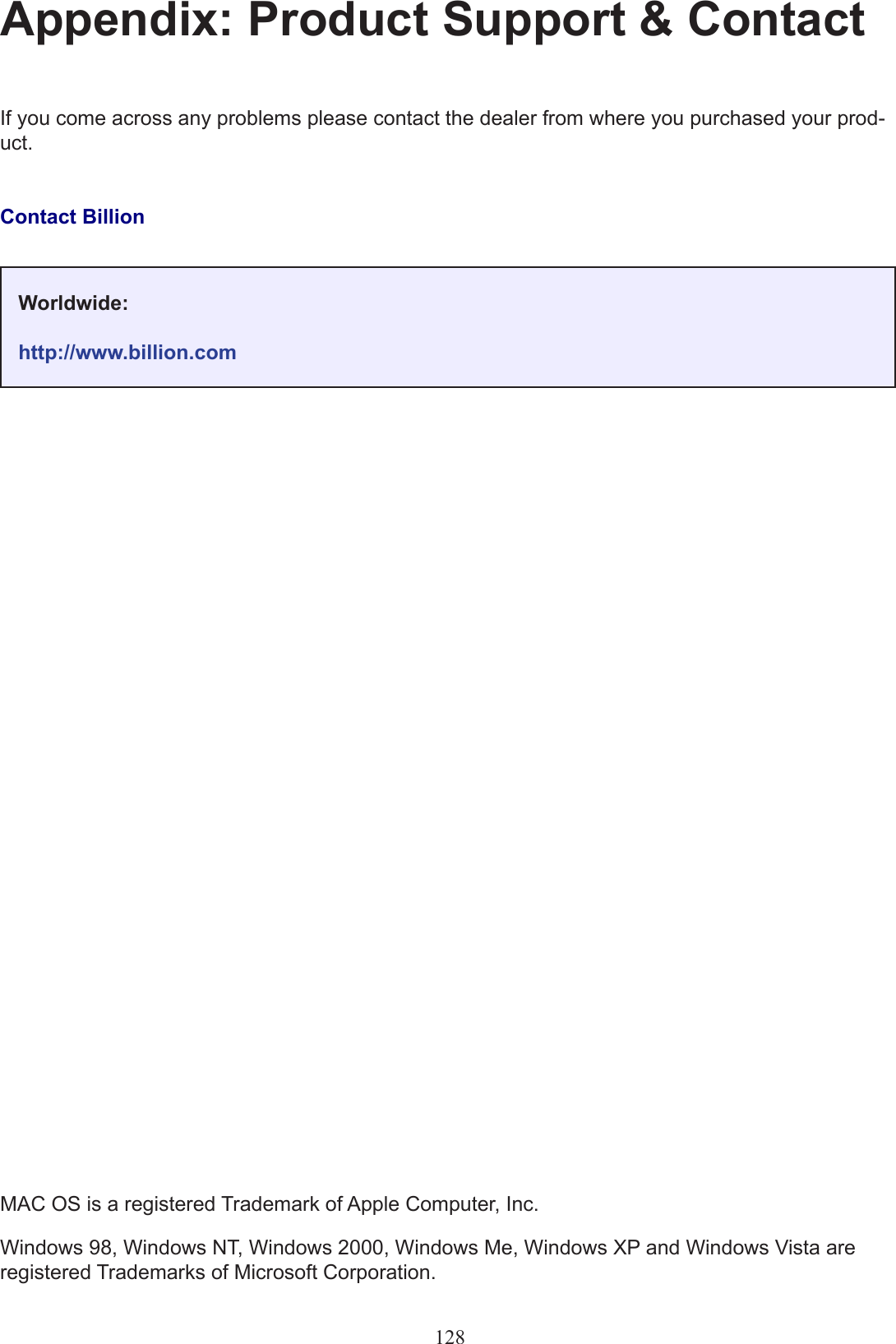 128Appendix: Product Support &amp; ContactIf you come across any problems please contact the dealer from where you purchased your prod-uct.Contact BillionMAC OS is a registered Trademark of Apple Computer, Inc.Windows 98, Windows NT, Windows 2000, Windows Me, Windows XP and Windows Vista are registered Trademarks of Microsoft Corporation.Worldwide:http://www.billion.com