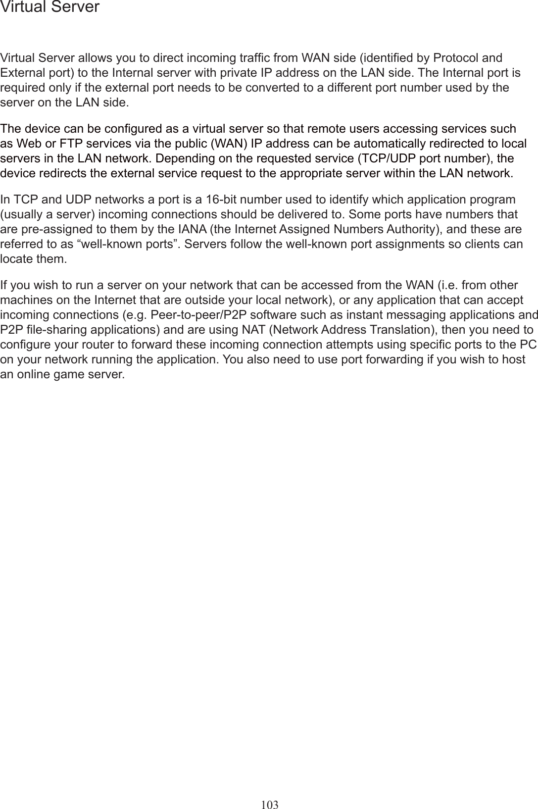 103Virtual ServerVirtual Server allows you to direct incoming trafc from WAN side (identied by Protocol and External port) to the Internal server with private IP address on the LAN side. The Internal port is required only if the external port needs to be converted to a different port number used by the server on the LAN side.The device can be congured as a virtual server so that remote users accessing services such as Web or FTP services via the public (WAN) IP address can be automatically redirected to local servers in the LAN network. Depending on the requested service (TCP/UDP port number), the device redirects the external service request to the appropriate server within the LAN network.In TCP and UDP networks a port is a 16-bit number used to identify which application program (usually a server) incoming connections should be delivered to. Some ports have numbers that are pre-assigned to them by the IANA (the Internet Assigned Numbers Authority), and these are referred to as “well-known ports”. Servers follow the well-known port assignments so clients can locate them.If you wish to run a server on your network that can be accessed from the WAN (i.e. from other machines on the Internet that are outside your local network), or any application that can accept incoming connections (e.g. Peer-to-peer/P2P software such as instant messaging applications and P2P le-sharing applications) and are using NAT (Network Address Translation), then you need to congure your router to forward these incoming connection attempts using specic ports to the PC on your network running the application. You also need to use port forwarding if you wish to host an online game server.