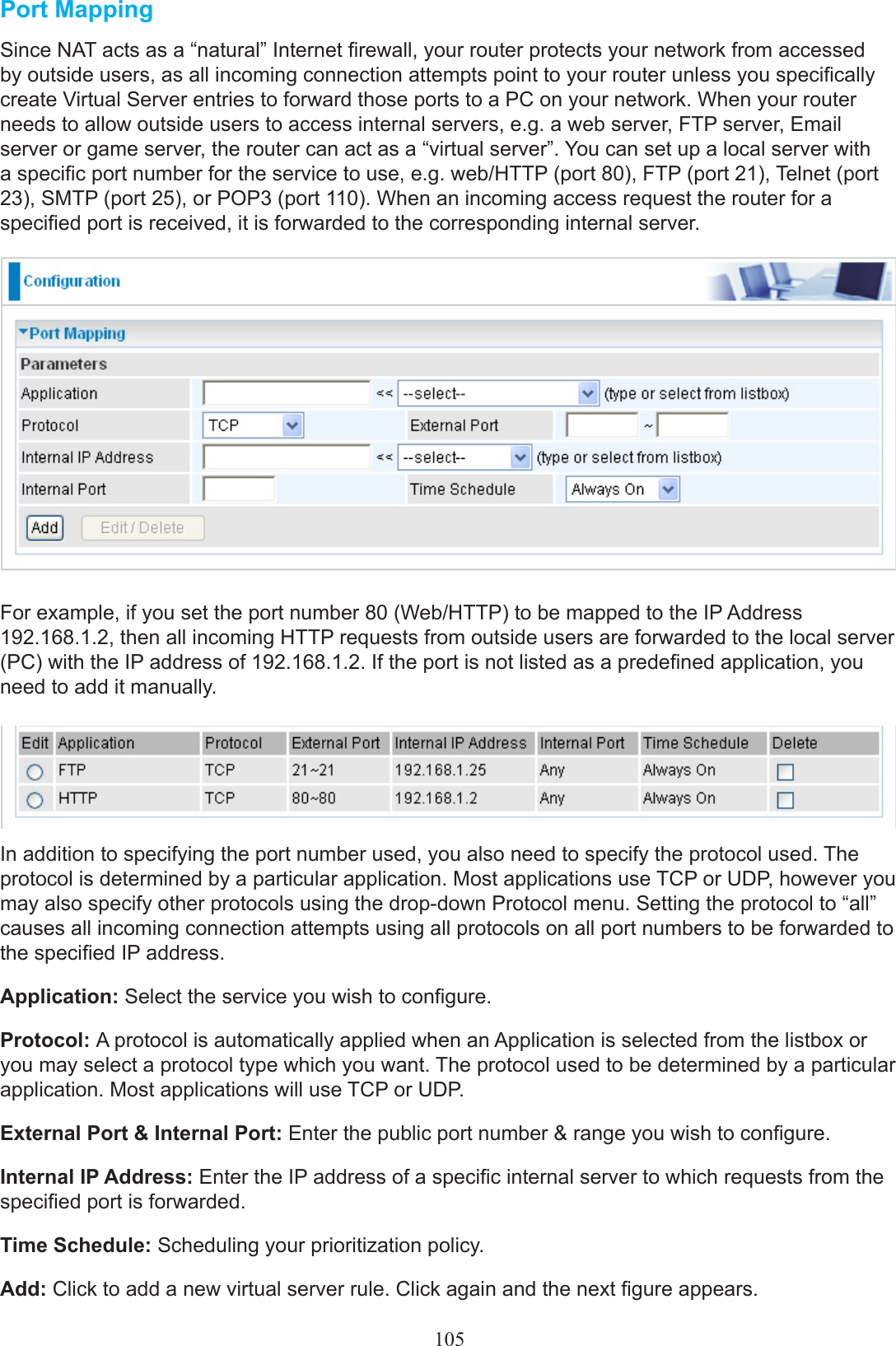 105Port MappingSince NAT acts as a “natural” Internet rewall, your router protects your network from accessed by outside users, as all incoming connection attempts point to your router unless you specically create Virtual Server entries to forward those ports to a PC on your network. When your router needs to allow outside users to access internal servers, e.g. a web server, FTP server, Email server or game server, the router can act as a “virtual server”. You can set up a local server with a specic port number for the service to use, e.g. web/HTTP (port 80), FTP (port 21), Telnet (port 23), SMTP (port 25), or POP3 (port 110). When an incoming access request the router for a specied port is received, it is forwarded to the corresponding internal server. For example, if you set the port number 80 (Web/HTTP) to be mapped to the IP Address 192.168.1.2, then all incoming HTTP requests from outside users are forwarded to the local server (PC) with the IP address of 192.168.1.2. If the port is not listed as a predened application, you need to add it manually.In addition to specifying the port number used, you also need to specify the protocol used. The protocol is determined by a particular application. Most applications use TCP or UDP, however you may also specify other protocols using the drop-down Protocol menu. Setting the protocol to “all” causes all incoming connection attempts using all protocols on all port numbers to be forwarded to the specied IP address.Application: Select the service you wish to congure.Protocol: A protocol is automatically applied when an Application is selected from the listbox or you may select a protocol type which you want. The protocol used to be determined by a particular application. Most applications will use TCP or UDP.External Port &amp; Internal Port: Enter the public port number &amp; range you wish to congure.Internal IP Address: Enter the IP address of a specic internal server to which requests from the specied port is forwarded.Time Schedule: Scheduling your prioritization policy.Add: Click to add a new virtual server rule. Click again and the next gure appears.