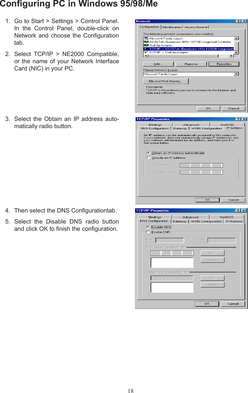 18Conguring PC in Windows 95/98/Me1.  Go to Start &gt; Settings &gt; Control Panel. In  the  Control  Panel,  double-click  on Network and choose  the  Conguration tab.2.  Select  TCP/IP  &gt;  NE2000  Compatible, or the name  of  your  Network  Interface Card (NIC) in your PC.3.  Select  the  Obtain  an  IP  address  auto-matically radio button.4.  Then select the DNS Congurationtab.5.  Select  the  Disable  DNS  radio  button and click OK to nish the conguration.