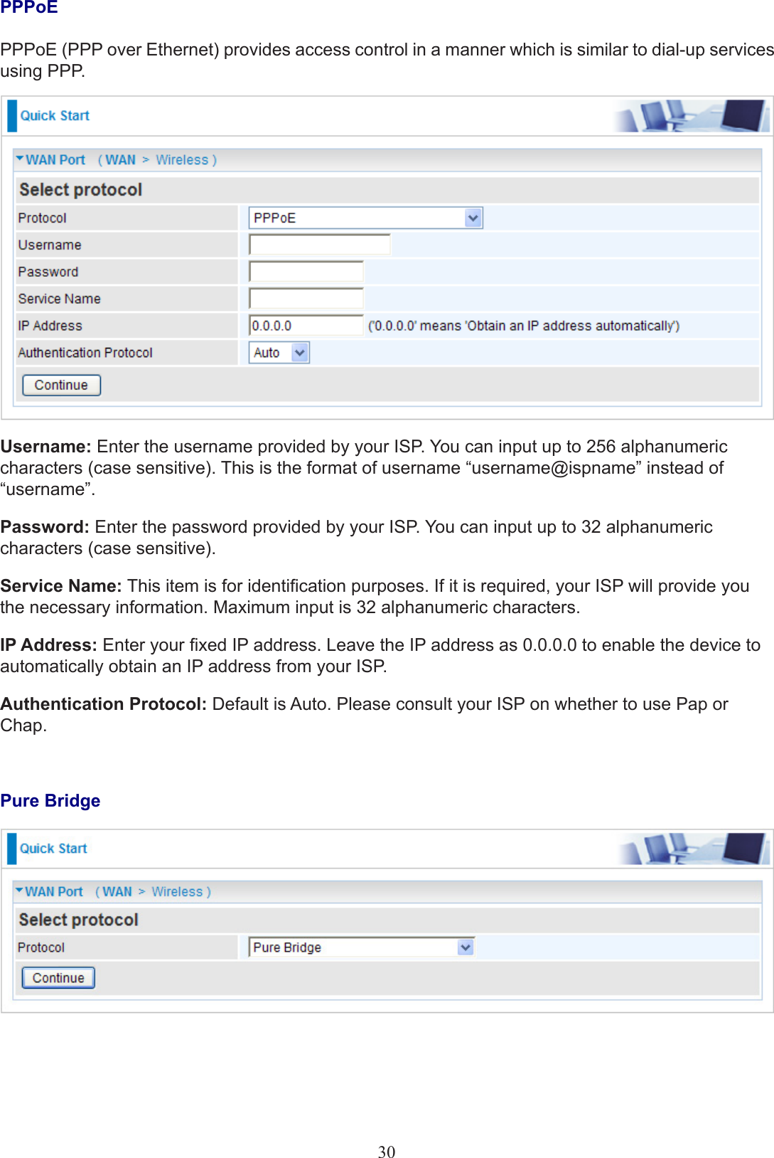 PPPoEPPPoE (PPP over Ethernet) provides access control in a manner which is similar to dial-up services using PPP.Username: Enter the username provided by your ISP. You can input up to 256 alphanumeric characters (case sensitive). This is the format of username “username@ispname” instead of “username”.Password: Enter the password provided by your ISP. You can input up to 32 alphanumeric characters (case sensitive).Service Name: This item is for identication purposes. If it is required, your ISP will provide you the necessary information. Maximum input is 32 alphanumeric characters.IP Address: Enter your xed IP address. Leave the IP address as 0.0.0.0 to enable the device to automatically obtain an IP address from your ISP.Authentication Protocol: Default is Auto. Please consult your ISP on whether to use Pap or Chap.Pure Bridge30