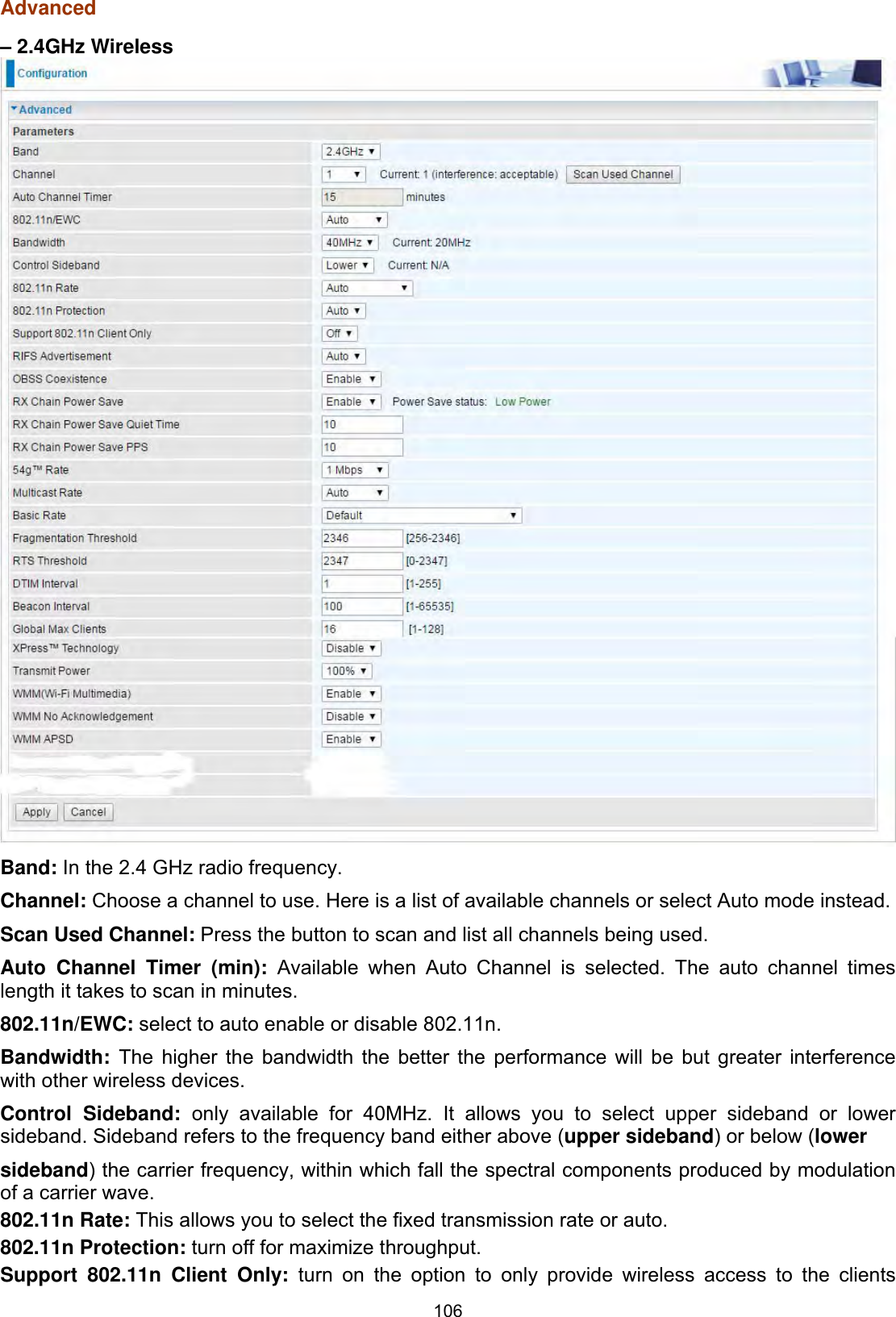 106Advanced – 2.4GHz Wireless Band: In the 2.4 GHz radio frequency.Channel: Choose a channel to use. Here is a list of available channels or select Auto mode instead.Scan Used Channel: Press the button to scan and list all channels being used.Auto Channel Timer (min): Available when Auto Channel is selected. The auto channel times length it takes to scan in minutes.802.11n/EWC: select to auto enable or disable 802.11n.  Bandwidth:  The higher the bandwidth the better the performance will be but greater interference with other wireless devices.Control Sideband: only available for 40MHz. It allows you to select upper sideband or lower sideband. Sideband refers to the frequency band either above (upper sideband) or below (lower sideband) the carrier frequency, within which fall the spectral components produced by modulation of a carrier wave.802.11n Rate: This allows you to select the fixed transmission rate or auto.802.11n Protection: turn off for maximize throughput.  Support 802.11n Client Only: turn on the option to only provide wireless access to the clients 