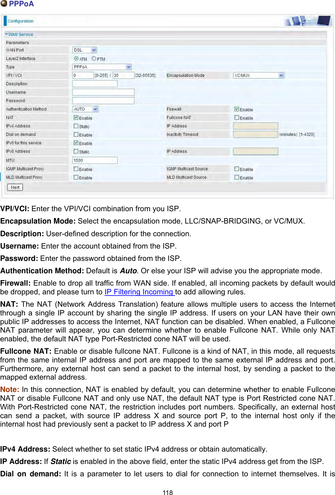 118 PPPoAVPI/VCI: Enter the VPI/VCI combination from you ISP. Encapsulation Mode: Select the encapsulation mode, LLC/SNAP-BRIDGING, or VC/MUX.Description: User-defined description for the connection.Username: Enter the account obtained from the ISP. Password: Enter the password obtained from the ISP.Authentication Method: Default is Auto. Or else your ISP will advise you the appropriate mode.Firewall: Enable to drop all traffic from WAN side. If enabled, all incoming packets by default would be dropped, and please turn to IP Filtering Incoming to add allowing rules. NAT: The NAT (Network Address Translation) feature allows multiple users to access the Internet through a single IP account by sharing the single IP address. If users on your LAN have their own public IP addresses to access the Internet, NAT function can be disabled. When enabled, a Fullcone NAT parameter will appear, you can determine whether to enable Fullcone NAT. While only NAT enabled, the default NAT type Port-Restricted cone NAT will be used.  Fullcone NAT: Enable or disable fullcone NAT. Fullcone is a kind of NAT, in this mode, all requests from the same internal IP address and port are mapped to the same external IP address and port. Furthermore, any external host can send a packet to the internal host, by sending a packet to the mapped external address. Note: In this connection, NAT is enabled by default, you can determine whether to enable Fullcone NAT or disable Fullcone NAT and only use NAT, the default NAT type is Port Restricted cone NAT. With Port-Restricted cone NAT, the restriction includes port numbers. Specifically, an external host can send a packet, with source IP address X and source port P, to the internal host only if the internal host had previously sent a packet to IP address X and port P IPv4 Address: Select whether to set static IPv4 address or obtain automatically. IP Address: If Static is enabled in the above field, enter the static IPv4 address get from the ISP.Dial on demand: It is a parameter to let users to dial for connection to internet themselves. It is 