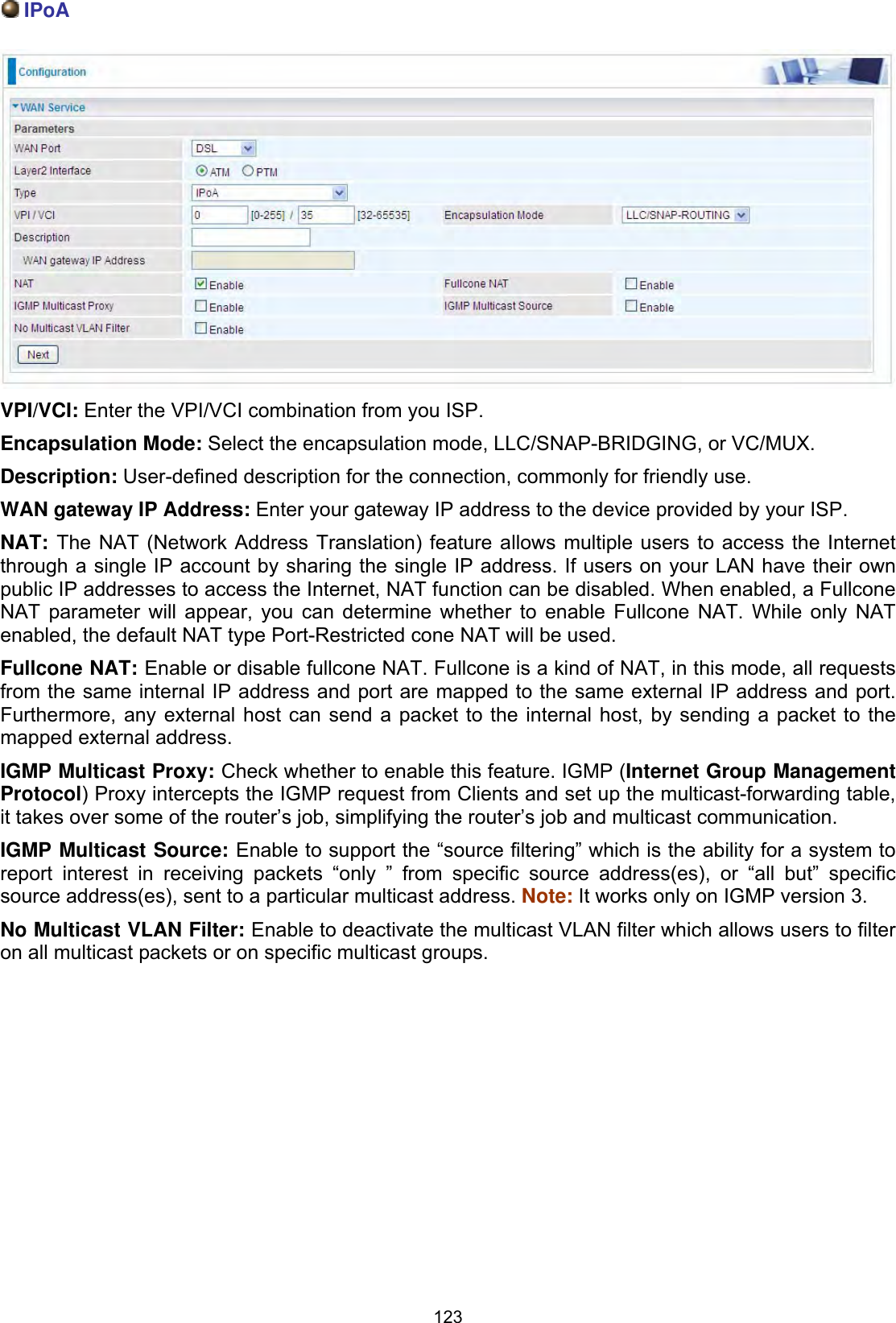 123IPoAVPI/VCI: Enter the VPI/VCI combination from you ISP. Encapsulation Mode: Select the encapsulation mode, LLC/SNAP-BRIDGING, or VC/MUX.Description: User-defined description for the connection, commonly for friendly use.WAN gateway IP Address: Enter your gateway IP address to the device provided by your ISP. NAT: The NAT (Network Address Translation) feature allows multiple users to access the Internet through a single IP account by sharing the single IP address. If users on your LAN have their own public IP addresses to access the Internet, NAT function can be disabled. When enabled, a Fullcone NAT parameter will appear, you can determine whether to enable Fullcone NAT. While only NAT enabled, the default NAT type Port-Restricted cone NAT will be used.  Fullcone NAT: Enable or disable fullcone NAT. Fullcone is a kind of NAT, in this mode, all requests from the same internal IP address and port are mapped to the same external IP address and port. Furthermore, any external host can send a packet to the internal host, by sending a packet to the mapped external address. IGMP Multicast Proxy: Check whether to enable this feature. IGMP (Internet Group Management Protocol) Proxy intercepts the IGMP request from Clients and set up the multicast-forwarding table, it takes over some of the router’s job, simplifying the router’s job and multicast communication. IGMP Multicast Source: Enable to support the “source filtering” which is the ability for a system to report interest in receiving packets “only ” from specific source address(es), or “all but” specific source address(es), sent to a particular multicast address. Note: It works only on IGMP version 3. No Multicast VLAN Filter: Enable to deactivate the multicast VLAN filter which allows users to filter on all multicast packets or on specific multicast groups.
