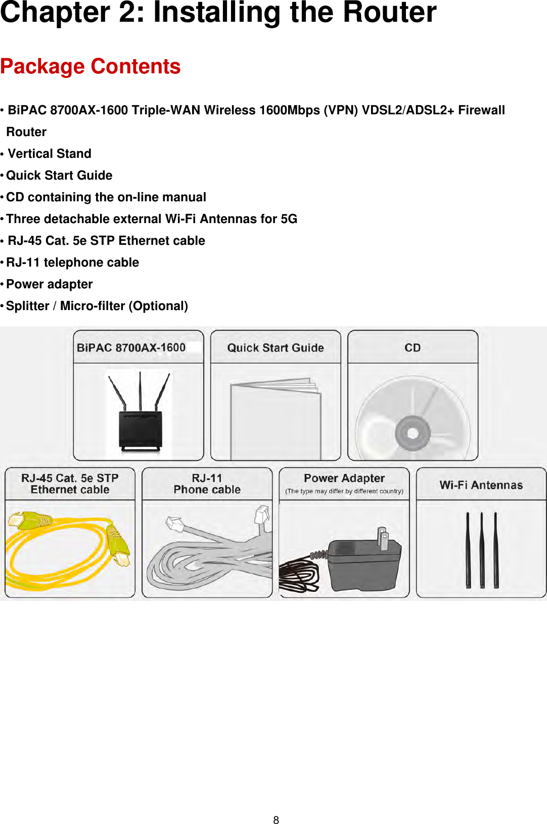 8Chapter 2: Installing the Router Package Contents • BiPAC 8700AX-1600 Triple-WAN Wireless 1600Mbps (VPN) VDSL2/ADSL2+ FirewallRouter• Vertical Stand•Quick Start Guide•CD containing the on-line manual•Three detachable external Wi-Fi Antennas for 5G• RJ-45 Cat. 5e STP Ethernet cable•RJ-11 telephone cable•Power adapter•Splitter / Micro-filter (Optional)