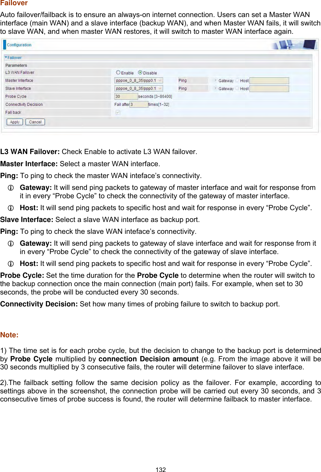 132FailoverAuto failover/failback is to ensure an always-on internet connection. Users can set a Master WAN interface (main WAN) and a slave interface (backup WAN), and when Master WAN fails, it will switch to slave WAN, and when master WAN restores, it will switch to master WAN interface again. L3 WAN Failover: Check Enable to activate L3 WAN failover. Master Interface: Select a master WAN interface.Ping: To ping to check the master WAN inteface’s connectivity. LGateway: It will send ping packets to gateway of master interface and wait for response from it in every “Probe Cycle” to check the connectivity of the gateway of master interface. LHost: It will send ping packets to specific host and wait for response in every “Probe Cycle”. Slave Interface: Select a slave WAN interface as backup port. Ping: To ping to check the slave WAN inteface’s connectivity. LGateway: It will send ping packets to gateway of slave interface and wait for response from it in every “Probe Cycle” to check the connectivity of the gateway of slave interface. LHost: It will send ping packets to specific host and wait for response in every “Probe Cycle”. Probe Cycle: Set the time duration for the Probe Cycle to determine when the router will switch to the backup connection once the main connection (main port) fails. For example, when set to 30 seconds, the probe will be conducted every 30 seconds. Connectivity Decision: Set how many times of probing failure to switch to backup port. Note:1) The time set is for each probe cycle, but the decision to change to the backup port is determined by Probe Cycle multiplied by connection Decision amount (e.g. From the image above it will be 30 seconds multiplied by 3 consecutive fails, the router will determine failover to slave interface.2).The failback setting follow the same decision policy as the failover. For example, according to settings above in the screenshot, the connection probe will be carried out every 30 seconds, and 3 consecutive times of probe success is found, the router will determine failback to master interface. 