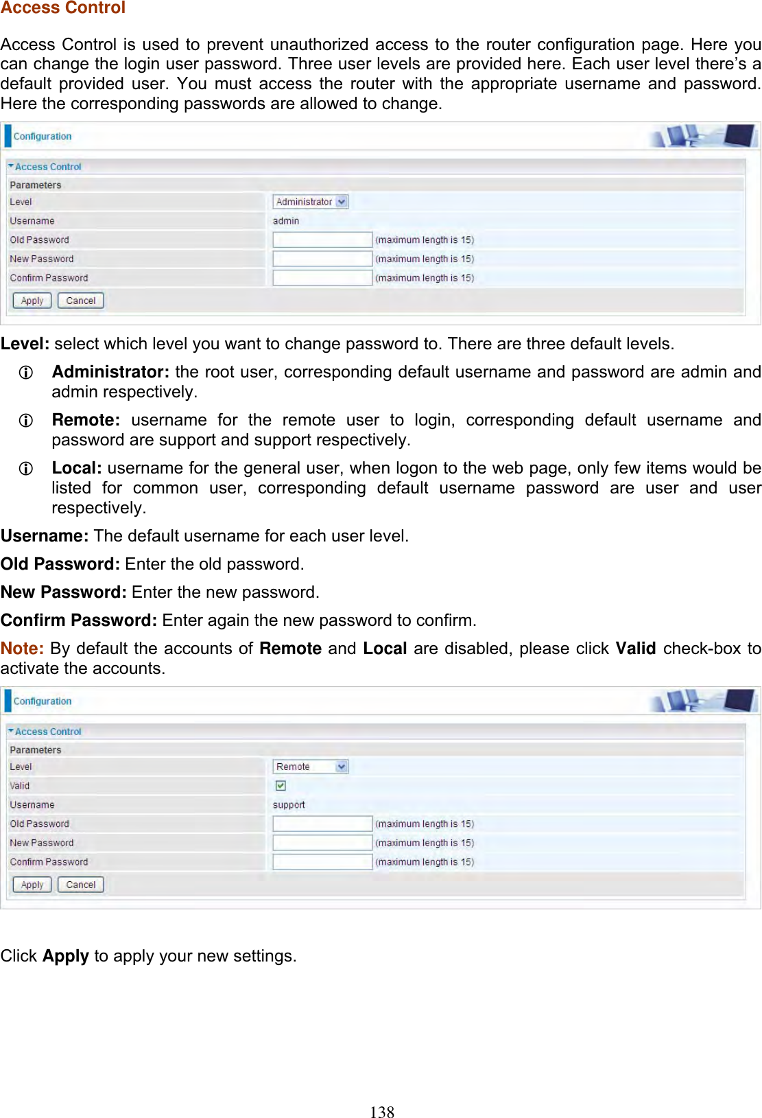 138Access Control Access Control is used to prevent unauthorized access to the router configuration page. Here you can change the login user password. Three user levels are provided here. Each user level there’s a default provided user. You must access the router with the appropriate username and password. Here the corresponding passwords are allowed to change.  Level: select which level you want to change password to. There are three default levels. LAdministrator: the root user, corresponding default username and password are admin and admin respectively. LRemote: username for the remote user to login, corresponding default username and password are support and support respectively.  LLocal: username for the general user, when logon to the web page, only few items would be listed for common user, corresponding default username password are user and user respectively.Username: The default username for each user level. Old Password: Enter the old password. New Password: Enter the new password. Confirm Password: Enter again the new password to confirm.Note: By default the accounts of Remote and Local are disabled, please click Valid check-box to activate the accounts. Click Apply to apply your new settings. 