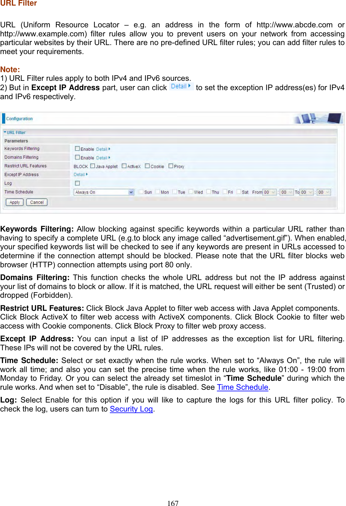 167URL Filter URL (Uniform Resource Locator – e.g. an address in the form of http://www.abcde.com or http://www.example.com) filter rules allow you to prevent users on your network from accessing particular websites by their URL. There are no pre-defined URL filter rules; you can add filter rules to meet your requirements. Note:1) URL Filter rules apply to both IPv4 and IPv6 sources. 2) But in Except IP Address part, user can click   to set the exception IP address(es) for IPv4 and IPv6 respectively. Keywords Filtering: Allow blocking against specific keywords within a particular URL rather than having to specify a complete URL (e.g.to block any image called “advertisement.gif”). When enabled, your specified keywords list will be checked to see if any keywords are present in URLs accessed to determine if the connection attempt should be blocked. Please note that the URL filter blocks web browser (HTTP) connection attempts using port 80 only. Domains Filtering: This function checks the whole URL address but not the IP address against your list of domains to block or allow. If it is matched, the URL request will either be sent (Trusted) or dropped (Forbidden). Restrict URL Features: Click Block Java Applet to filter web access with Java Applet components. Click Block ActiveX to filter web access with ActiveX components. Click Block Cookie to filter web access with Cookie components. Click Block Proxy to filter web proxy access. Except IP Address: You can input a list of IP addresses as the exception list for URL filtering. These IPs will not be covered by the URL rules. Time Schedule: Select or set exactly when the rule works. When set to “Always On”, the rule will work all time; and also you can set the precise time when the rule works, like 01:00 - 19:00 from Monday to Friday. Or you can select the already set timeslot in “Time Schedule” during which the rule works. And when set to “Disable”, the rule is disabled. See Time Schedule.Log: Select Enable for this option if you will like to capture the logs for this URL filter policy. To check the log, users can turn to Security Log.