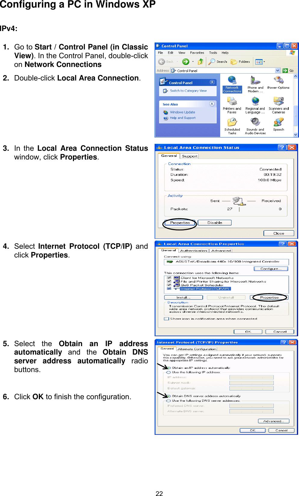 22Configuring a PC in Windows XP    IPv4:1. Go to Start / Control Panel (in Classic View). In the Control Panel, double-click on Network Connections2. Double-click Local Area Connection.3. In the Local Area Connection Statuswindow, click Properties.4. Select Internet Protocol (TCP/IP) and click Properties.5. Select the Obtain an IP address automatically  and the Obtain DNS server address automatically radiobuttons.6. Click OK to finish the configuration. 