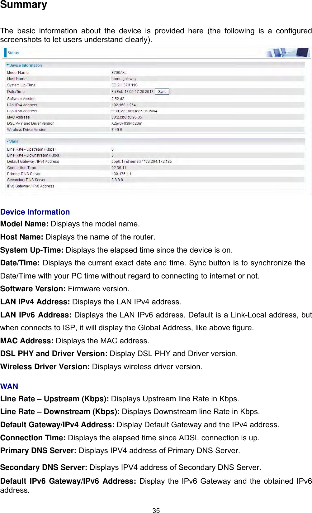 35SummaryThe basic information about the device is provided here (the following is a configured screenshots to let users understand clearly).  Device InformationModel Name: Displays the model name. Host Name: Displays the name of the router. System Up-Time: Displays the elapsed time since the device is on. Date/Time: Displays the current exact date and time. Sync button is to synchronize the Date/Time with your PC time without regard to connecting to internet or not. Software Version: Firmware version.LAN IPv4 Address: Displays the LAN IPv4 address. LAN IPv6 Address: Displays the LAN IPv6 address. Default is a Link-Local address, but when connects to ISP, it will display the Global Address, like above figure. MAC Address: Displays the MAC address. DSL PHY and Driver Version: Display DSL PHY and Driver version. Wireless Driver Version: Displays wireless driver version. WANLine Rate – Upstream (Kbps): Displays Upstream line Rate in Kbps. Line Rate – Downstream (Kbps): Displays Downstream line Rate in Kbps. Default Gateway/IPv4 Address: Display Default Gateway and the IPv4 address. Connection Time: Displays the elapsed time since ADSL connection is up. Primary DNS Server: Displays IPV4 address of Primary DNS Server. Secondary DNS Server: Displays IPV4 address of Secondary DNS Server. Default IPv6 Gateway/IPv6 Address: Display the IPv6 Gateway and the obtained IPv6 address.