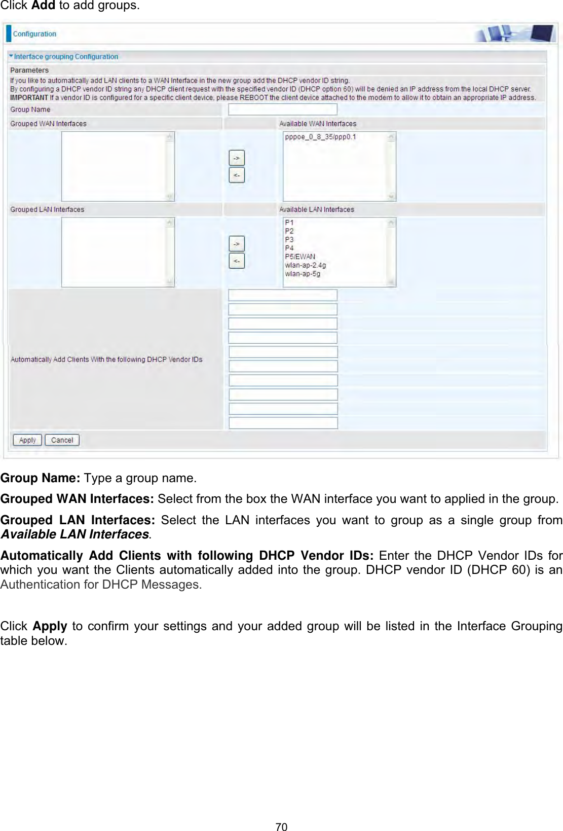 70Click Add to add groups.Group Name: Type a group name. Grouped WAN Interfaces: Select from the box the WAN interface you want to applied in the group. Grouped LAN Interfaces: Select the LAN interfaces you want to group as a single group from Available LAN Interfaces.Automatically Add Clients with following DHCP Vendor IDs: Enter the DHCP Vendor IDs for which you want the Clients automatically added into the group. DHCP vendor ID (DHCP 60) is an Authentication for DHCP Messages.Click Apply to confirm your settings and your added group will be listed in the Interface Grouping table below. 