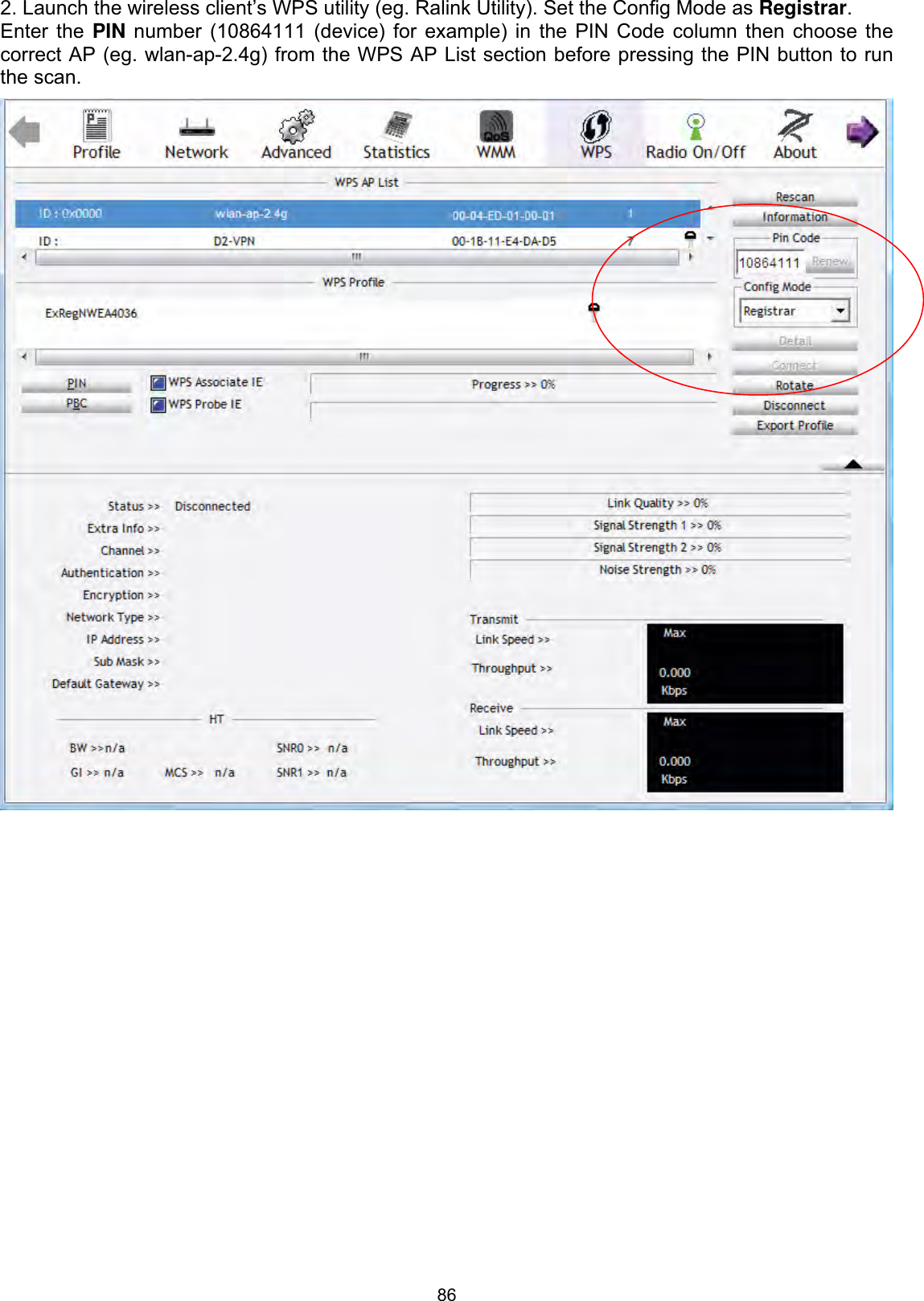 862. Launch the wireless client’s WPS utility (eg. Ralink Utility). Set the Config Mode as Registrar.Enter the PIN number (10864111 (device) for example) in the PIN Code column then choose the correct AP (eg. wlan-ap-2.4g) from the WPS AP List section before pressing the PIN button to run the scan. 