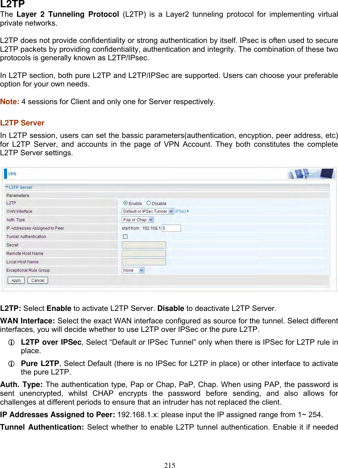 215L2TPThe Layer 2 Tunneling Protocol (L2TP) is a Layer2 tunneling protocol for implementing virtual private networks.L2TP does not provide confidentiality or strong authentication by itself. IPsec is often used to secure L2TP packets by providing confidentiality, authentication and integrity. The combination of these two protocols is generally known as L2TP/IPsec.In L2TP section, both pure L2TP and L2TP/IPSec are supported. Users can choose your preferable option for your own needs. Note: 4 sessions for Client and only one for Server respectively. L2TP ServerIn L2TP session, users can set the bassic parameters(authentication, encyption, peer address, etc) for L2TP Server, and accounts in the page of VPN Account. They both constitutes the complete L2TP Server settings. L2TP: Select Enable to activate L2TP Server. Disable to deactivate L2TP Server. WAN Interface: Select the exact WAN interface configured as source for the tunnel. Select different interfaces, you will decide whether to use L2TP over IPSec or the pure L2TP. LL2TP over IPSec, Select “Default or IPSec Tunnel” only when there is IPSec for L2TP rule in place.LPure L2TP, Select Default (there is no IPSec for L2TP in place) or other interface to activate the pure L2TP.Auth. Type: The authentication type, Pap or Chap, PaP, Chap. When using PAP, the password is sent unencrypted, whilst CHAP encrypts the password before sending, and also allows for challenges at different periods to ensure that an intruder has not replaced the client. IP Addresses Assigned to Peer: 192.168.1.x: please input the IP assigned range from 1~ 254.Tunnel Authentication: Select whether to enable L2TP tunnel authentication. Enable it if needed 