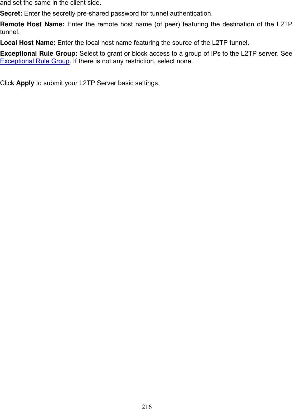 216and set the same in the client side. Secret: Enter the secretly pre-shared password for tunnel authentication. Remote Host Name: Enter the remote host name (of peer) featuring the destination of the L2TP tunnel.Local Host Name: Enter the local host name featuring the source of the L2TP tunnel. Exceptional Rule Group: Select to grant or block access to a group of IPs to the L2TP server. See Exceptional Rule Group. If there is not any restriction, select none. Click Apply to submit your L2TP Server basic settings. 