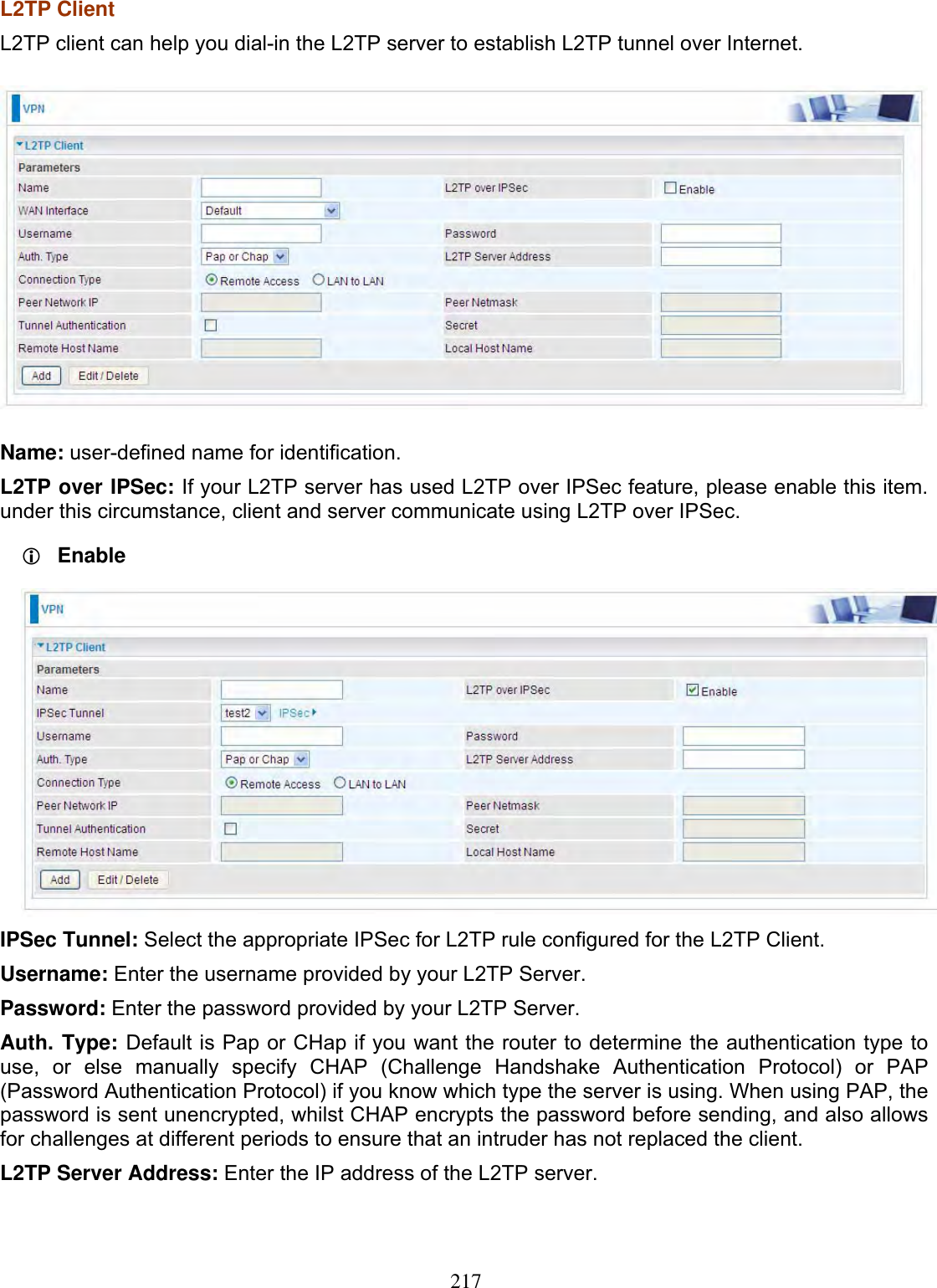 217L2TP Client L2TP client can help you dial-in the L2TP server to establish L2TP tunnel over Internet. Name: user-defined name for identification. L2TP over IPSec: If your L2TP server has used L2TP over IPSec feature, please enable this item. under this circumstance, client and server communicate using L2TP over IPSec. LEnableIPSec Tunnel: Select the appropriate IPSec for L2TP rule configured for the L2TP Client.Username: Enter the username provided by your L2TP Server. Password: Enter the password provided by your L2TP Server.Auth. Type: Default is Pap or CHap if you want the router to determine the authentication type to use, or else manually specify CHAP (Challenge Handshake Authentication Protocol) or PAP (Password Authentication Protocol) if you know which type the server is using. When using PAP, the password is sent unencrypted, whilst CHAP encrypts the password before sending, and also allows for challenges at different periods to ensure that an intruder has not replaced the client. L2TP Server Address: Enter the IP address of the L2TP server. 