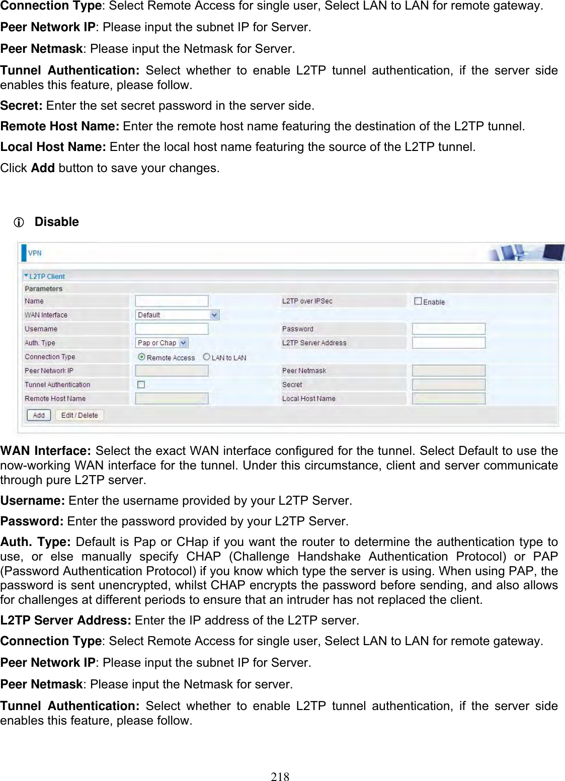 218Connection Type: Select Remote Access for single user, Select LAN to LAN for remote gateway. Peer Network IP: Please input the subnet IP for Server. Peer Netmask: Please input the Netmask for Server. Tunnel Authentication: Select whether to enable L2TP tunnel authentication, if the server side enables this feature, please follow. Secret: Enter the set secret password in the server side. Remote Host Name: Enter the remote host name featuring the destination of the L2TP tunnel. Local Host Name: Enter the local host name featuring the source of the L2TP tunnel.Click Add button to save your changes. LDisableWAN Interface: Select the exact WAN interface configured for the tunnel. Select Default to use the now-working WAN interface for the tunnel. Under this circumstance, client and server communicate through pure L2TP server.Username: Enter the username provided by your L2TP Server. Password: Enter the password provided by your L2TP Server.Auth. Type: Default is Pap or CHap if you want the router to determine the authentication type to use, or else manually specify CHAP (Challenge Handshake Authentication Protocol) or PAP (Password Authentication Protocol) if you know which type the server is using. When using PAP, the password is sent unencrypted, whilst CHAP encrypts the password before sending, and also allows for challenges at different periods to ensure that an intruder has not replaced the client. L2TP Server Address: Enter the IP address of the L2TP server. Connection Type: Select Remote Access for single user, Select LAN to LAN for remote gateway. Peer Network IP: Please input the subnet IP for Server. Peer Netmask: Please input the Netmask for server. Tunnel Authentication: Select whether to enable L2TP tunnel authentication, if the server side enables this feature, please follow. 