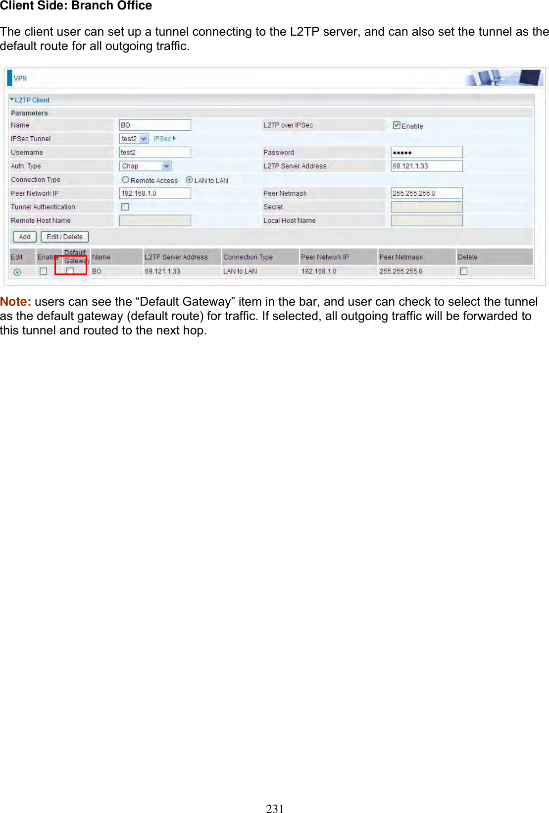 231Client Side: Branch Office The client user can set up a tunnel connecting to the L2TP server, and can also set the tunnel as the default route for all outgoing traffic. Note: users can see the “Default Gateway” item in the bar, and user can check to select the tunnel as the default gateway (default route) for traffic. If selected, all outgoing traffic will be forwarded to this tunnel and routed to the next hop. 