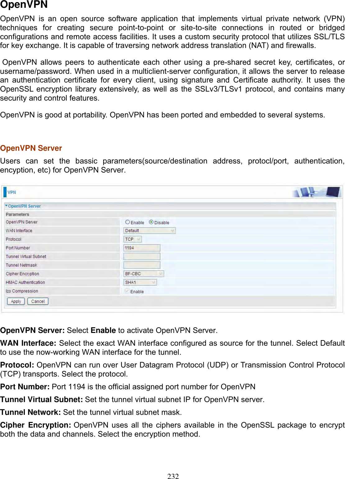 232OpenVPN OpenVPN is an open source software application that implements 2222virtual private network (VPN) techniques for creating secure point-to-point or site-to-site connections in routed or bridged configurations and remote access facilities. It uses a custom security protocol that utilizes 2222SSL/TLS for key exchange. It is capable of traversing network address translation (NAT) and 2222firewalls. OpenVPN  allows  2222peers to 2222authenticate each other using a 2222pre-shared secret key, 2222certificates, or 2222username/2222password. When used in a multiclient-server configuration, it allows the server to release an 2222authentication certificate for every client, using 2222signature and 2222Certificate authority. It uses the 2222OpenSSL encryption 2222library extensively, as well as the 2222SSLv3/TLSv1 2222protocol, and contains many security and control features. OpenVPN is good at portability. OpenVPN has been ported and embedded to several systems. OpenVPN Server Users can set the bassic parameters(source/destination address, protocl/port, authentication, encyption, etc) for OpenVPN Server. OpenVPN Server: Select Enable to activate OpenVPN Server. WAN Interface: Select the exact WAN interface configured as source for the tunnel. Select Default to use the now-working WAN interface for the tunnel. Protocol: OpenVPN can run over 2222User Datagram Protocol (UDP) or 2222Transmission Control Protocol (TCP) transports. Select the protocol. Port Number: Port 1194 is the official assigned port number for OpenVPN Tunnel Virtual Subnet: Set the tunnel virtual subnet IP for OpenVPN server.Tunnel Network: Set the tunnel virtual subnet mask.Cipher Encryption: OpenVPN uses all the ciphers available in the OpenSSL package to encrypt both the data and channels. Select the encryption method.