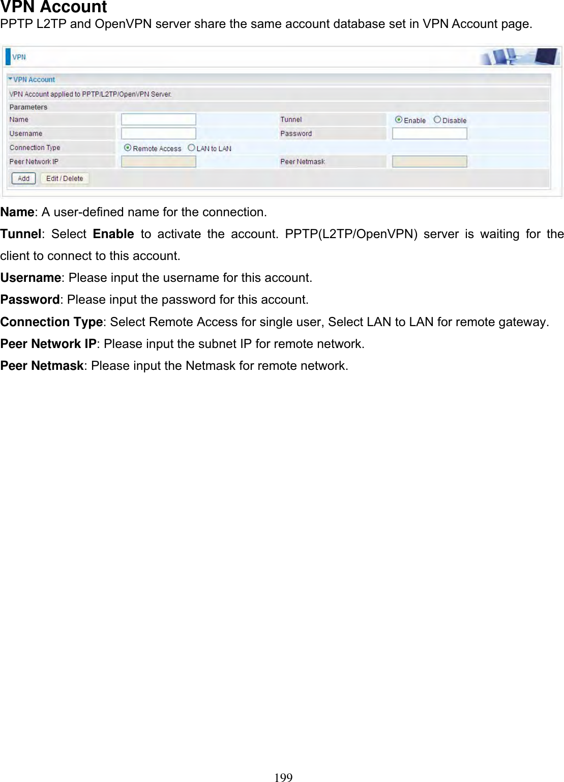 199VPN Account PPTP L2TP and OpenVPN server share the same account database set in VPN Account page. Name: A user-defined name for the connection. Tunnel: Select Enable  to activate the account. PPTP(L2TP/OpenVPN) server is waiting for the client to connect to this account.  Username: Please input the username for this account. Password: Please input the password for this account. Connection Type: Select Remote Access for single user, Select LAN to LAN for remote gateway. Peer Network IP: Please input the subnet IP for remote network. Peer Netmask: Please input the Netmask for remote network. 