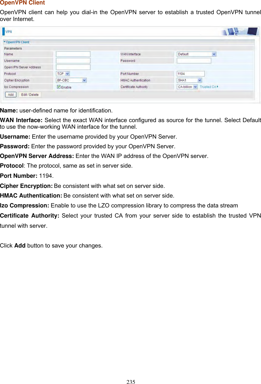 235OpenVPN Client OpenVPN client can help you dial-in the OpenVPN server to establish a trusted OpenVPN tunnel over Internet. Name: user-defined name for identification. WAN Interface: Select the exact WAN interface configured as source for the tunnel. Select Default to use the now-working WAN interface for the tunnel. Username: Enter the username provided by your OpenVPN Server. Password: Enter the password provided by your OpenVPN Server.OpenVPN Server Address: Enter the WAN IP address of the OpenVPN server. Protocol: The protocol, same as set in server side. Port Number: 1194.Cipher Encryption: Be consistent with what set on server side.HMAC Authentication: Be consistent with what set on server side.lzo Compression: Enable to use the 2222LZO compression library to compress the data stream Certificate Authority: Select your trusted CA from your server side to establish the trusted VPN tunnel with server.Click Add button to save your changes. 