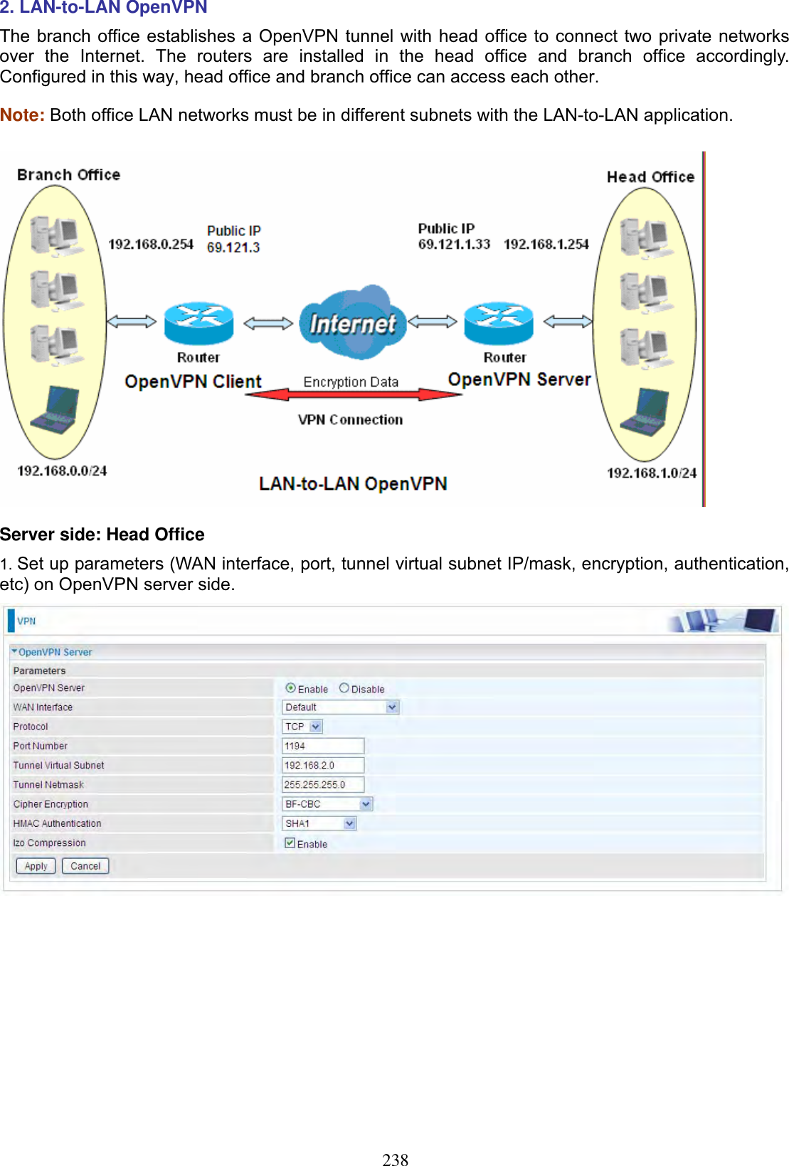 2382. LAN-to-LAN OpenVPN  The branch office establishes a OpenVPN tunnel with head office to connect two private networks over the Internet. The routers are installed in the head office and branch office accordingly. Configured in this way, head office and branch office can access each other.Note: Both office LAN networks must be in different subnets with the LAN-to-LAN application. Server side: Head Office 1. Set up parameters (WAN interface, port, tunnel virtual subnet IP/mask, encryption, authentication, etc) on OpenVPN server side. 