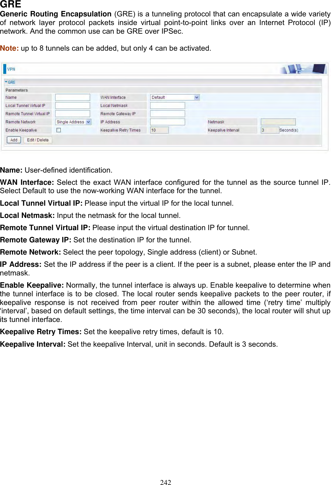 242GREGeneric Routing Encapsulation (GRE) is a tunneling protocol that can encapsulate a wide variety of network layer protocol packets inside virtual point-to-point links over an Internet Protocol (IP) network. And the common use can be GRE over IPSec. Note: up to 8 tunnels can be added, but only 4 can be activated. Name: User-defined identification. WAN Interface: Select the exact WAN interface configured for the tunnel as the source tunnel IP. Select Default to use the now-working WAN interface for the tunnel. Local Tunnel Virtual IP: Please input the virtual IP for the local tunnel. Local Netmask: Input the netmask for the local tunnel. Remote Tunnel Virtual IP: Please input the virtual destination IP for tunnel. Remote Gateway IP: Set the destination IP for the tunnel. Remote Network: Select the peer topology, Single address (client) or Subnet. IP Address: Set the IP address if the peer is a client. If the peer is a subnet, please enter the IP and netmask.Enable Keepalive: Normally, the tunnel interface is always up. Enable keepalive to determine when the tunnel interface is to be closed. The local router sends keepalive packets to the peer router, if keepalive response is not received from peer router within the allowed time (‘retry time’ multiply ‘interval’, based on default settings, the time interval can be 30 seconds), the local router will shut up its tunnel interface. Keepalive Retry Times: Set the keepalive retry times, default is 10. Keepalive Interval: Set the keepalive Interval, unit in seconds. Default is 3 seconds. 