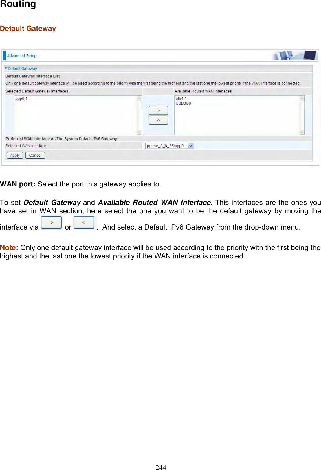 244RoutingDefault Gateway WAN port: Select the port this gateway applies to. To set Default Gateway and Available Routed WAN Interface. This interfaces are the ones you have set in WAN section, here select the one you want to be the default gateway by moving the interface via   or  .  And select a Default IPv6 Gateway from the drop-down menu.Note: Only one default gateway interface will be used according to the priority with the first being the highest and the last one the lowest priority if the WAN interface is connected.