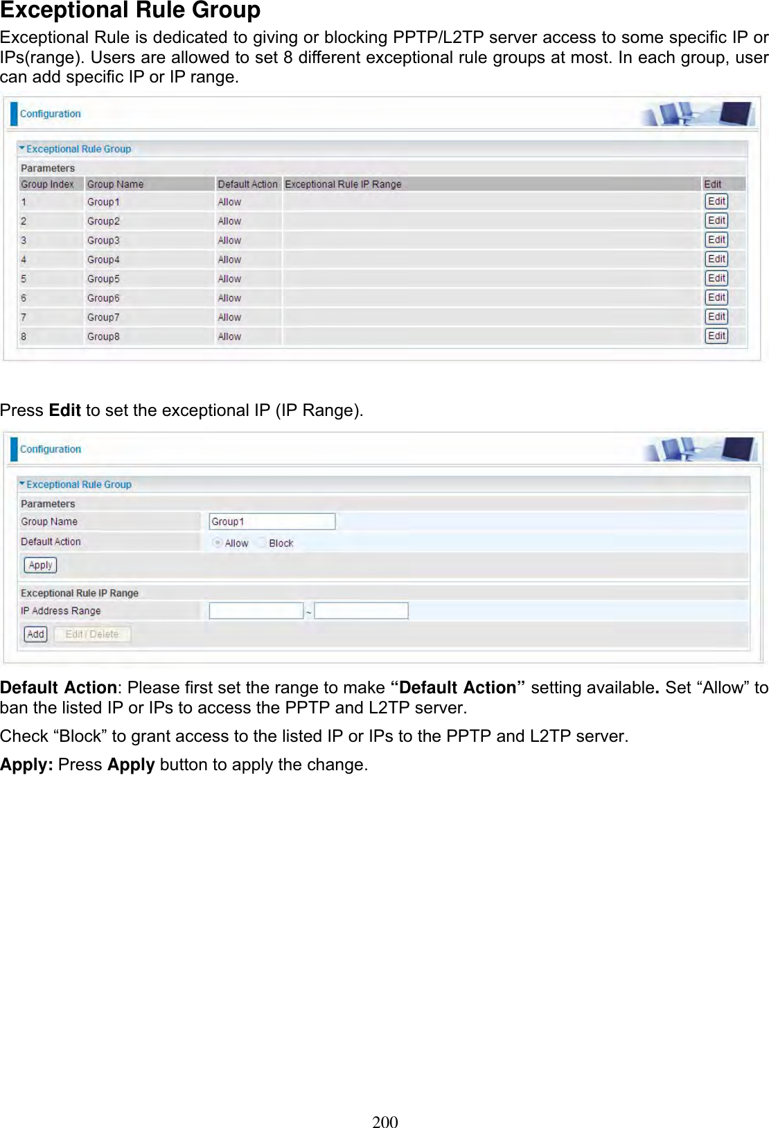 200Exceptional Rule Group Exceptional Rule is dedicated to giving or blocking PPTP/L2TP server access to some specific IP or IPs(range). Users are allowed to set 8 different exceptional rule groups at most. In each group, user can add specific IP or IP range. Press Edit to set the exceptional IP (IP Range). Default Action: Please first set the range to make “Default Action” setting available.Set “Allow” to ban the listed IP or IPs to access the PPTP and L2TP server. Check “Block” to grant access to the listed IP or IPs to the PPTP and L2TP server. Apply: Press Apply button to apply the change. 