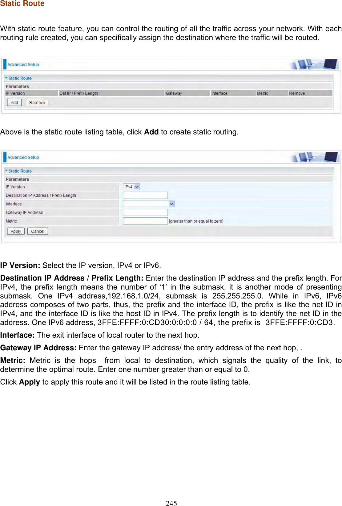 245Static Route With static route feature, you can control the routing of all the traffic across your network. With each routing rule created, you can specifically assign the destination where the traffic will be routed. Above is the static route listing table, click Add to create static routing. IP Version: Select the IP version, IPv4 or IPv6. Destination IP Address / Prefix Length: Enter the destination IP address and the prefix length. For IPv4, the prefix length means the number of ‘1’ in the submask, it is another mode of presenting submask. One IPv4 address,192.168.1.0/24, submask is 255.255.255.0. While in IPv6, IPv6 address composes of two parts, thus, the prefix and the interface ID, the prefix is like the net ID in IPv4, and the interface ID is like the host ID in IPv4. The prefix length is to identify the net ID in the address. One IPv6 address, 3FFE:FFFF:0:CD30:0:0:0:0 / 64, the prefix is  3FFE:FFFF:0:CD3.  Interface: The exit interface of local router to the next hop. Gateway IP Address: Enter the gateway IP address/ the entry address of the next hop, . Metric: Metric is the hops  from local to destination, which signals the quality of the link, to determine the optimal route. Enter one number greater than or equal to 0. Click Apply to apply this route and it will be listed in the route listing table. 