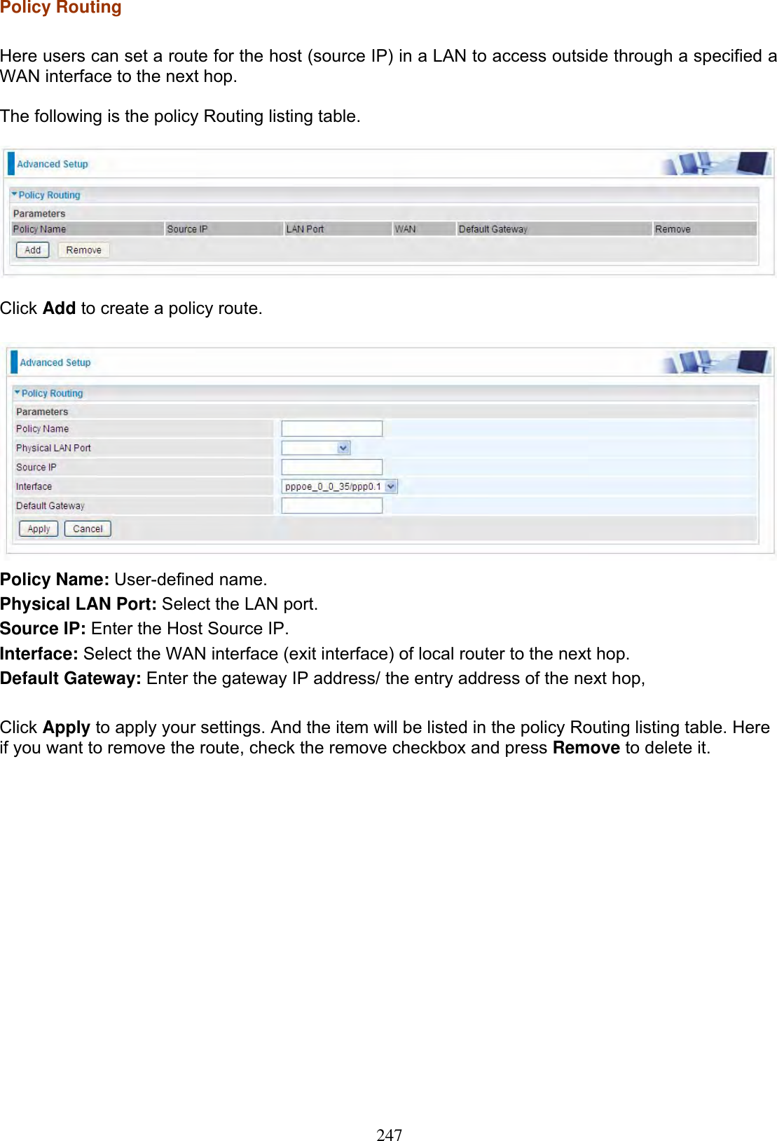 247Policy Routing  Here users can set a route for the host (source IP) in a LAN to access outside through a specified a WAN interface to the next hop.The following is the policy Routing listing table. Click Add to create a policy route. Policy Name: User-defined name. Physical LAN Port: Select the LAN port. Source IP: Enter the Host Source IP.Interface: Select the WAN interface (exit interface) of local router to the next hop. Default Gateway: Enter the gateway IP address/ the entry address of the next hop, Click Apply to apply your settings. And the item will be listed in the policy Routing listing table. Here if you want to remove the route, check the remove checkbox and press Remove to delete it. 