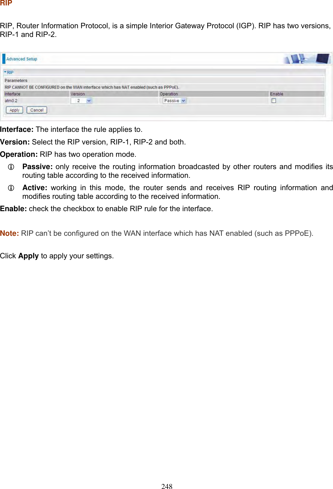 248RIPRIP, Router Information Protocol, is a simple Interior Gateway Protocol (IGP). RIP has two versions, RIP-1 and RIP-2. Interface: The interface the rule applies to. Version: Select the RIP version, RIP-1, RIP-2 and both. Operation: RIP has two operation mode. LPassive: only receive the routing information broadcasted by other routers and modifies its routing table according to the received information. LActive: working in this mode, the router sends and receives RIP routing information and modifies routing table according to the received information. Enable: check the checkbox to enable RIP rule for the interface. Note: RIP can’t be configured on the WAN interface which has NAT enabled (such as PPPoE).Click Apply to apply your settings. 