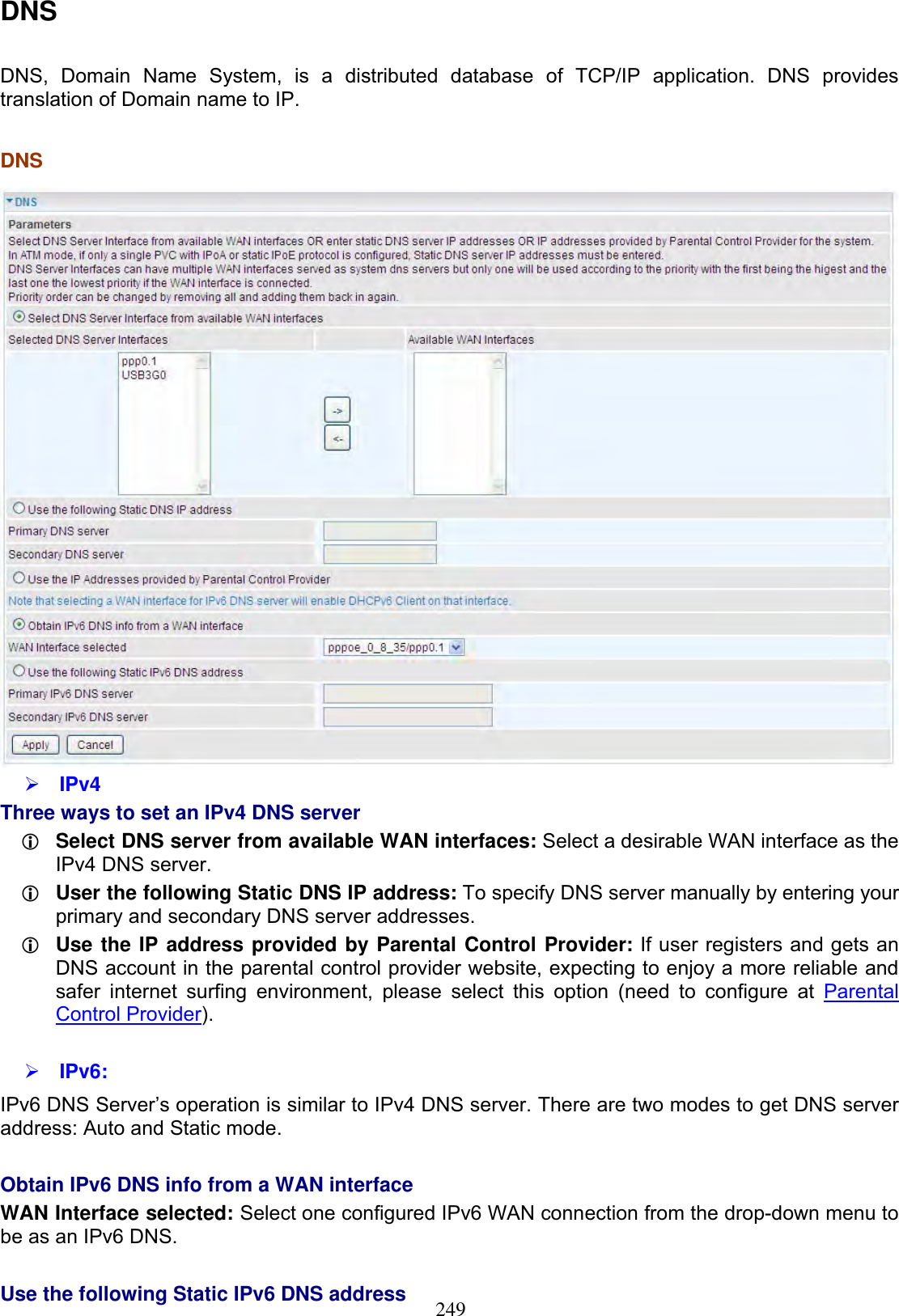 249DNSDNS, Domain Name System, is a distributed database of TCP/IP application. DNS provides translation of Domain name to IP.DNS¾IPv4Three ways to set an IPv4 DNS server LSelect DNS server from available WAN interfaces: Select a desirable WAN interface as the IPv4 DNS server. LUser the following Static DNS IP address: To specify DNS server manually by entering your primary and secondary DNS server addresses. LUse the IP address provided by Parental Control Provider: If user registers and gets an DNS account in the parental control provider website, expecting to enjoy a more reliable and safer internet surfing environment, please select this option (need to configure at Parental Control Provider).¾IPv6:IPv6 DNS Server’s operation is similar to IPv4 DNS server. There are two modes to get DNS server address: Auto and Static mode. Obtain IPv6 DNS info from a WAN interface WAN Interface selected: Select one configured IPv6 WAN connection from the drop-down menu to be as an IPv6 DNS.Use the following Static IPv6 DNS address 