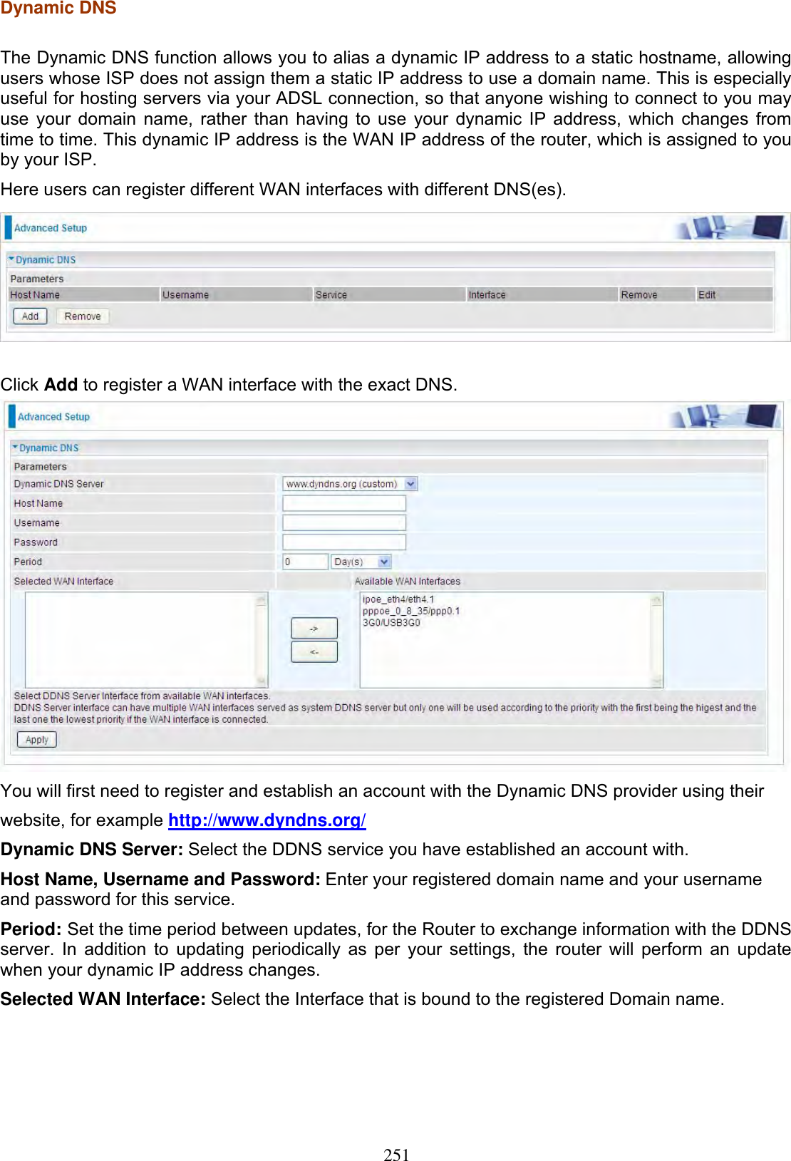 251Dynamic DNS The Dynamic DNS function allows you to alias a dynamic IP address to a static hostname, allowing users whose ISP does not assign them a static IP address to use a domain name. This is especially useful for hosting servers via your ADSL connection, so that anyone wishing to connect to you may use your domain name, rather than having to use your dynamic IP address, which changes from time to time. This dynamic IP address is the WAN IP address of the router, which is assigned to you by your ISP. Here users can register different WAN interfaces with different DNS(es).Click Add to register a WAN interface with the exact DNS. You will first need to register and establish an account with the Dynamic DNS provider using their website, for example http://www.dyndns.org/Dynamic DNS Server: Select the DDNS service you have established an account with. Host Name, Username and Password: Enter your registered domain name and your username and password for this service. Period: Set the time period between updates, for the Router to exchange information with the DDNS server. In addition to updating periodically as per your settings, the router will perform an update when your dynamic IP address changes. Selected WAN Interface: Select the Interface that is bound to the registered Domain name. 