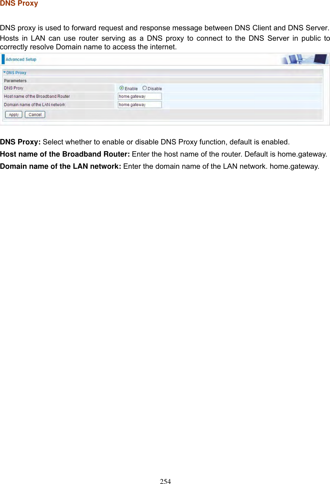 254DNS Proxy DNS proxy is used to forward request and response message between DNS Client and DNS Server. Hosts in LAN can use router serving as a DNS proxy to connect to the DNS Server in public to correctly resolve Domain name to access the internet. DNS Proxy: Select whether to enable or disable DNS Proxy function, default is enabled.Host name of the Broadband Router: Enter the host name of the router. Default is home.gateway.Domain name of the LAN network: Enter the domain name of the LAN network. home.gateway. 