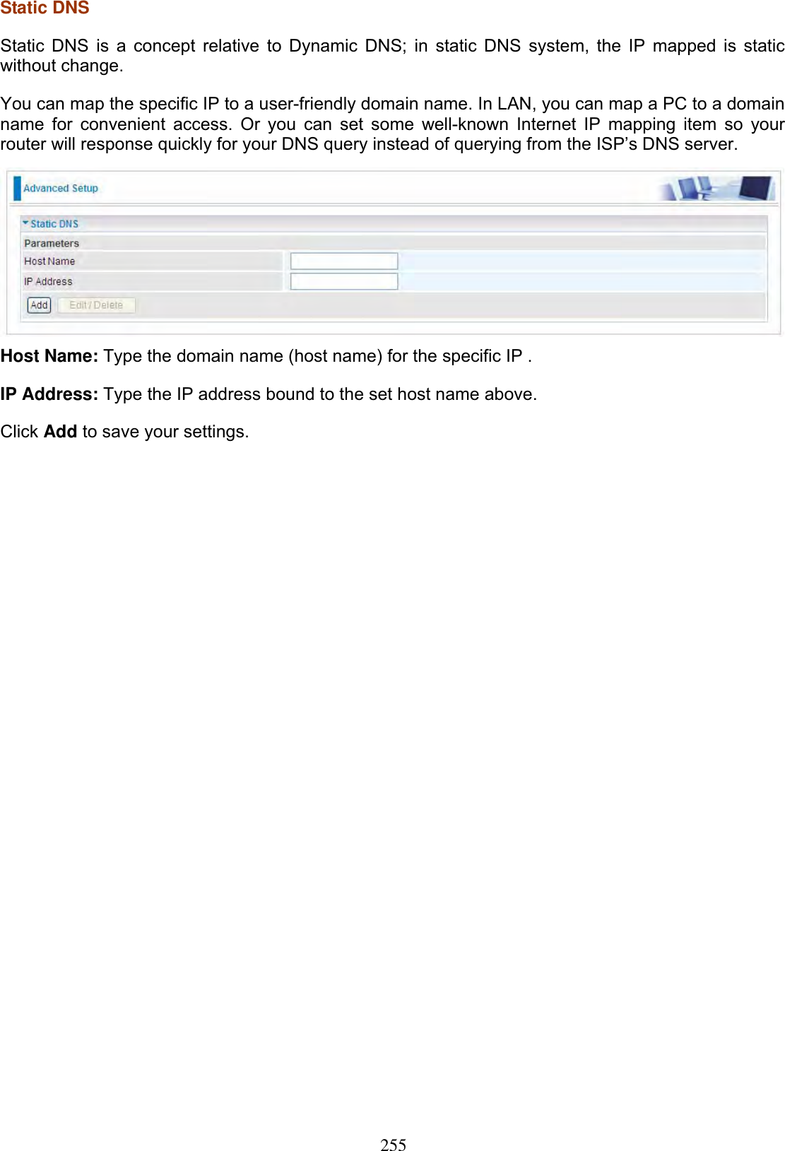 255Static DNS  Static DNS is a concept relative to Dynamic DNS; in static DNS system, the IP mapped is static without change. You can map the specific IP to a user-friendly domain name. In LAN, you can map a PC to a domain name for convenient access. Or you can set some well-known Internet IP mapping item so your router will response quickly for your DNS query instead of querying from the ISP’s DNS server. Host Name: Type the domain name (host name) for the specific IP . IP Address: Type the IP address bound to the set host name above. Click Add to save your settings. 