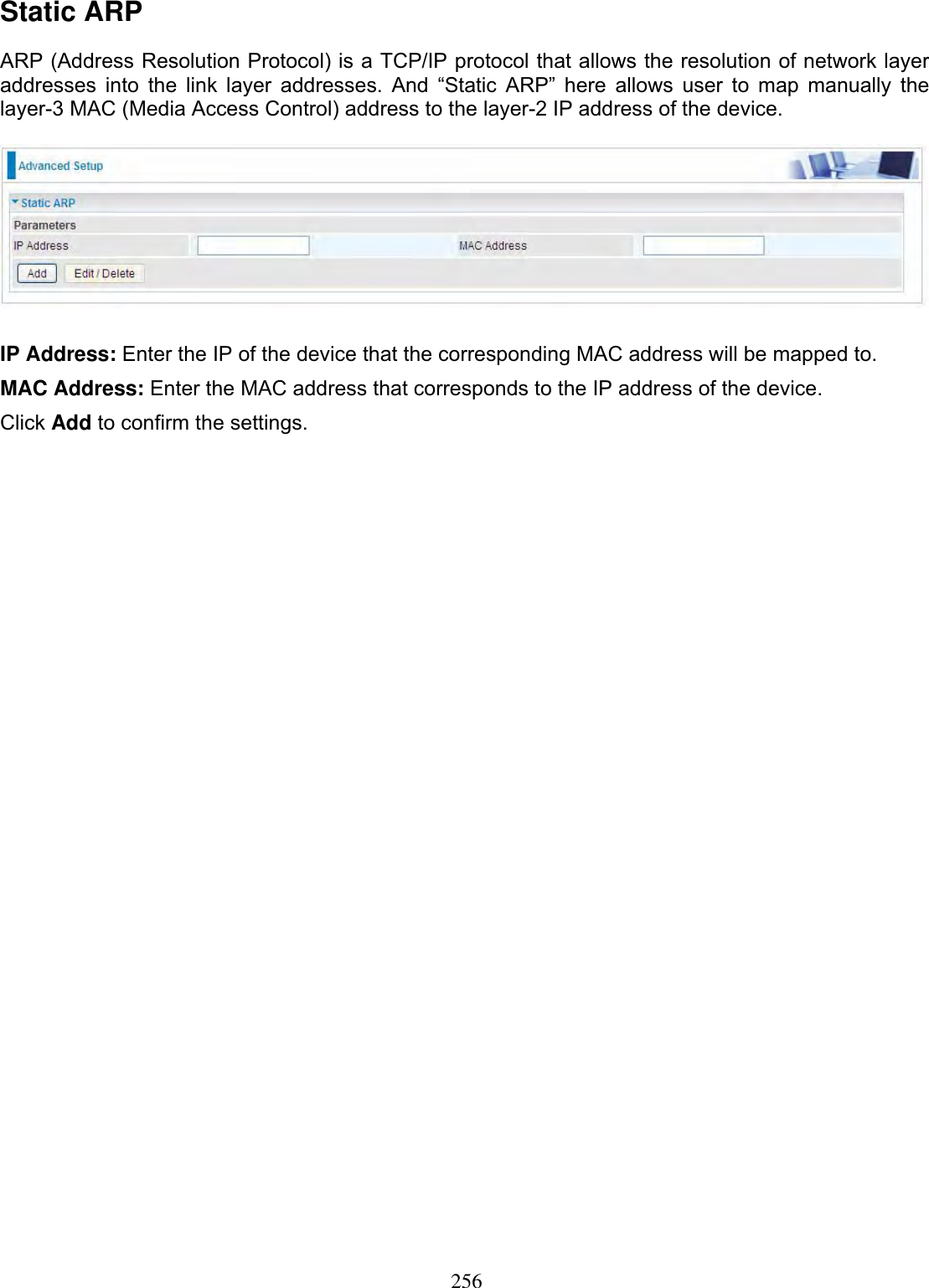 256Static ARP ARP (Address Resolution Protocol) is a TCP/IP protocol that allows the resolution of network layer addresses into the link layer addresses. And “Static ARP” here allows user to map manually the layer-3 MAC (Media Access Control) address to the layer-2 IP address of the device. IP Address: Enter the IP of the device that the corresponding MAC address will be mapped to. MAC Address: Enter the MAC address that corresponds to the IP address of the device. Click Add to confirm the settings.