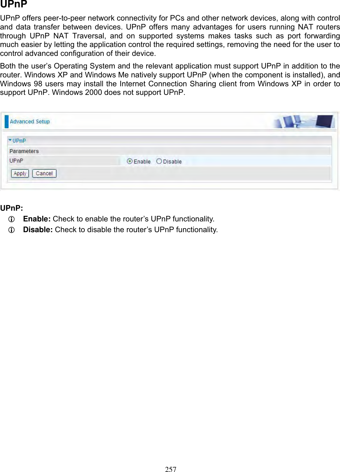 257UPnPUPnP offers peer-to-peer network connectivity for PCs and other network devices, along with control and data transfer between devices. UPnP offers many advantages for users running NAT routers through UPnP NAT Traversal, and on supported systems makes tasks such as port forwarding much easier by letting the application control the required settings, removing the need for the user to control advanced configuration of their device. Both the user’s Operating System and the relevant application must support UPnP in addition to the router. Windows XP and Windows Me natively support UPnP (when the component is installed), and Windows 98 users may install the Internet Connection Sharing client from Windows XP in order to support UPnP. Windows 2000 does not support UPnP. UPnP:LEnable: Check to enable the router’s UPnP functionality.LDisable: Check to disable the router’s UPnP functionality.