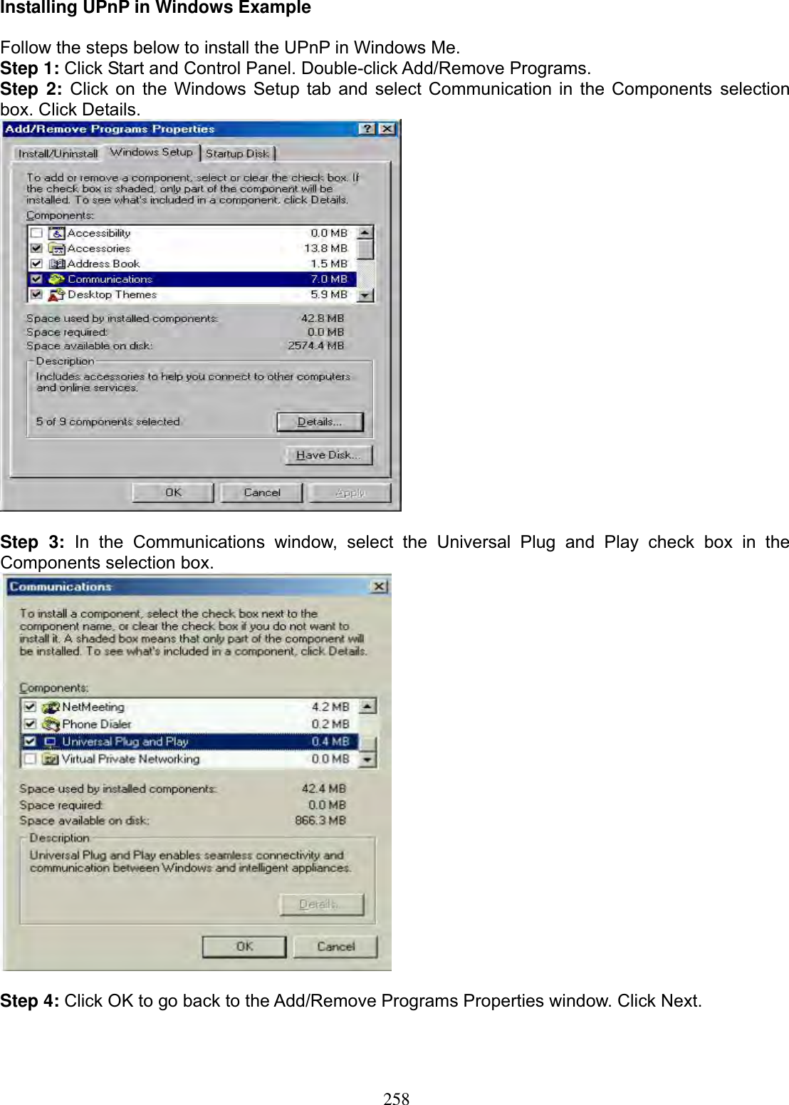 258Installing UPnP in Windows Example Follow the steps below to install the UPnP in Windows Me. Step 1: Click Start and Control Panel. Double-click Add/Remove Programs. Step 2: Click on the Windows Setup tab and select Communication in the Components selectionbox. Click Details. Step 3: In the Communications window, select the Universal Plug and Play check box in the Components selection box.  Step 4: Click OK to go back to the Add/Remove Programs Properties window. Click Next. 