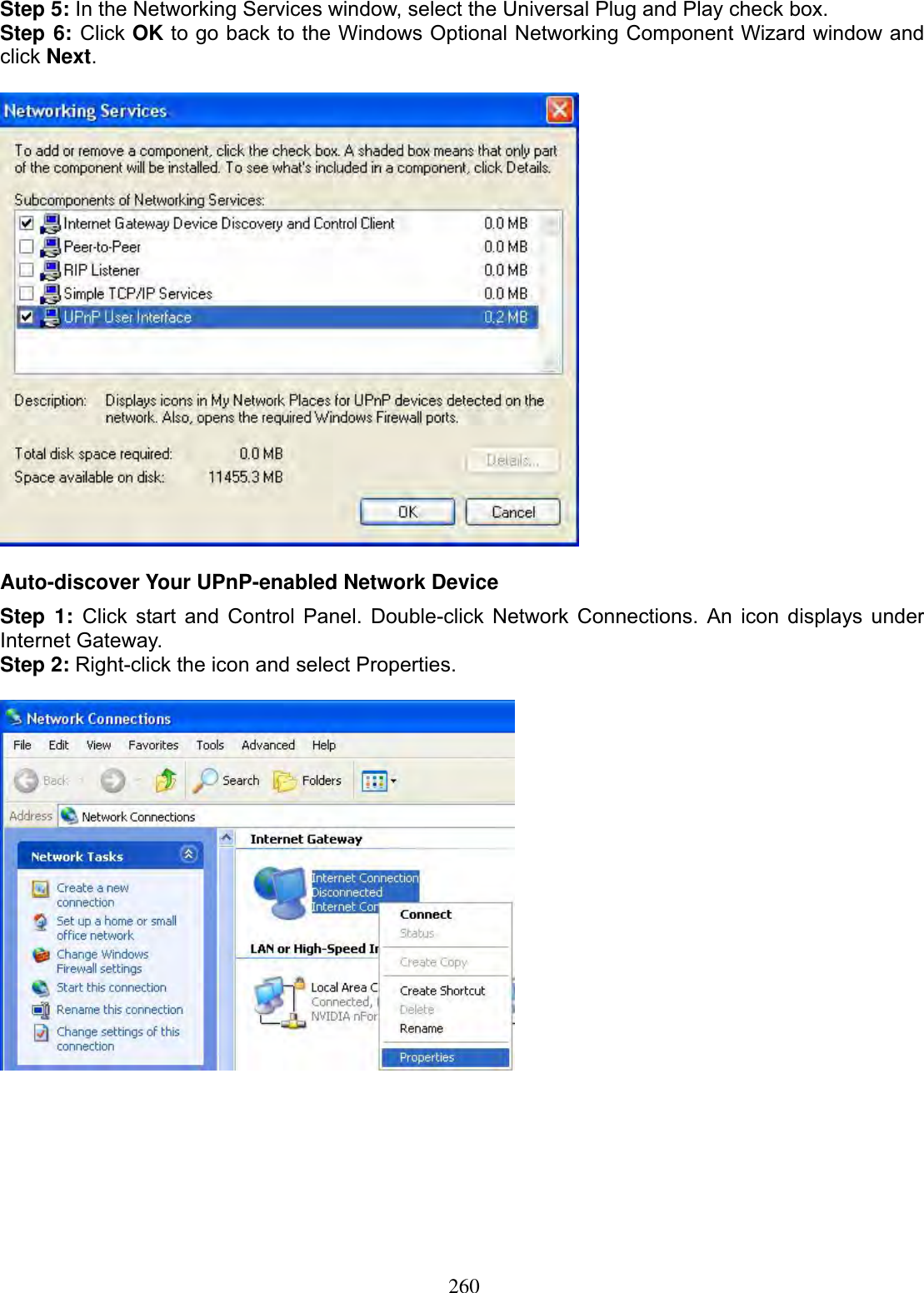 260Step 5: In the Networking Services window, select the Universal Plug and Play check box. Step 6: Click OK to go back to the Windows Optional Networking Component Wizard window and click Next.Auto-discover Your UPnP-enabled Network Device Step 1: Click start and Control Panel. Double-click Network Connections. An icon displays under Internet Gateway. Step 2: Right-click the icon and select Properties.