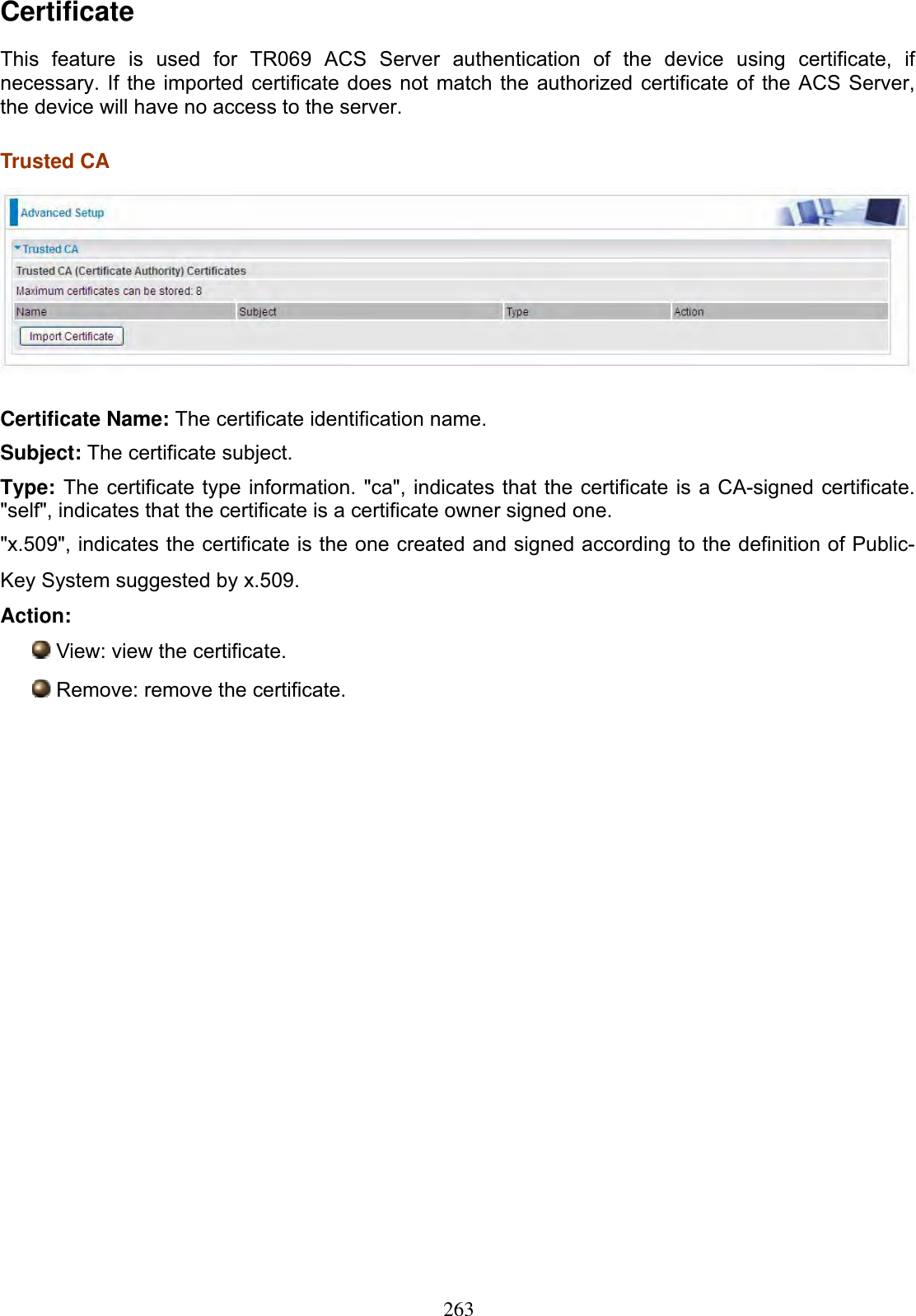 263CertificateThis feature is used for TR069 ACS Server authentication of the device using certificate, if necessary. If the imported certificate does not match the authorized certificate of the ACS Server, the device will have no access to the server. Trusted CA Certificate Name: The certificate identification name. Subject: The certificate subject. Type: The certificate type information. &quot;ca&quot;, indicates that the certificate is a CA-signed certificate. &quot;self&quot;, indicates that the certificate is a certificate owner signed one. &quot;x.509&quot;, indicates the certificate is the one created and signed according to the definition of Public-Key System suggested by x.509. Action:View: view the certificate. Remove: remove the certificate. 