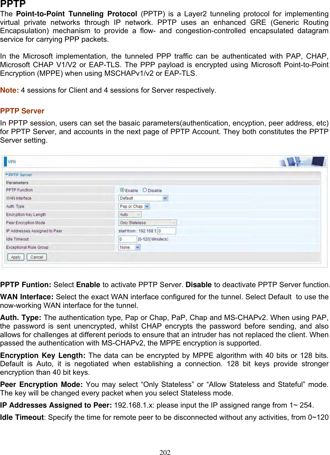 202PPTPThe Point-to-Point Tunneling Protocol (PPTP) is a Layer2 tunneling protocol for implementing virtual private networks through IP network. PPTP uses an enhanced GRE (Generic Routing Encapsulation) mechanism to provide a flow- and congestion-controlled encapsulated datagram service for carrying PPP packets.  In the Microsoft implementation, the tunneled PPP traffic can be authenticated with PAP, CHAP, Microsoft CHAP V1/V2 or EAP-TLS. The PPP payload is encrypted using Microsoft Point-to-Point Encryption (MPPE) when using MSCHAPv1/v2 or EAP-TLS. Note: 4 sessions for Client and 4 sessions for Server respectively. PPTP Server  In PPTP session, users can set the basaic parameters(authentication, encyption, peer address, etc) for PPTP Server, and accounts in the next page of PPTP Account. They both constitutes the PPTP Server setting. PPTP Funtion: Select Enable to activate PPTP Server. Disable to deactivate PPTP Server function. WAN Interface: Select the exact WAN interface configured for the tunnel. Select Default  to use the now-working WAN interface for the tunnel.Auth. Type: The authentication type, Pap or Chap, PaP, Chap and MS-CHAPv2. When using PAP, the password is sent unencrypted, whilst CHAP encrypts the password before sending, and also allows for challenges at different periods to ensure that an intruder has not replaced the client. When passed the authentication with MS-CHAPv2, the MPPE encryption is supported.Encryption Key Length: The data can be encrypted by MPPE algorithm with 40 bits or 128 bits. Default is Auto, it is negotiated when establishing a connection. 128 bit keys provide stronger encryption than 40 bit keys. Peer Encryption Mode: You may select “Only Stateless” or “Allow Stateless and Stateful” mode. The key will be changed every packet when you select Stateless mode.IP Addresses Assigned to Peer: 192.168.1.x: please input the IP assigned range from 1~ 254. Idle Timeout: Specify the time for remote peer to be disconnected without any activities, from 0~120 