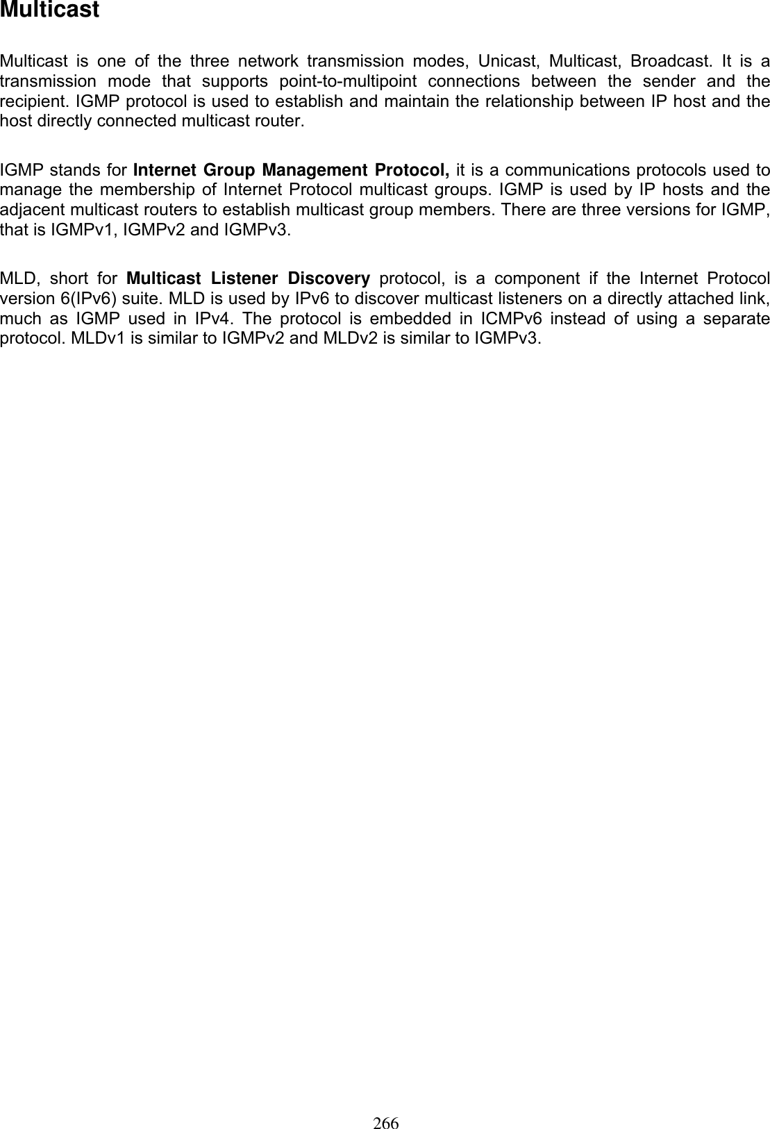 266MulticastMulticast is one of the three network transmission modes, Unicast, Multicast, Broadcast. It is a transmission mode that supports point-to-multipoint connections between the sender and the recipient. IGMP protocol is used to establish and maintain the relationship between IP host and the host directly connected multicast router.IGMP stands for Internet Group Management Protocol, it is a communications protocols used to manage the membership of Internet Protocol multicast groups. IGMP is used by IP hosts and the adjacent multicast routers to establish multicast group members. There are three versions for IGMP, that is IGMPv1, IGMPv2 and IGMPv3. MLD, short for Multicast Listener Discovery protocol, is a component if the Internet Protocol version 6(IPv6) suite. MLD is used by IPv6 to discover multicast listeners on a directly attached link, much as IGMP used in IPv4. The protocol is embedded in ICMPv6 instead of using a separate protocol. MLDv1 is similar to IGMPv2 and MLDv2 is similar to IGMPv3. 