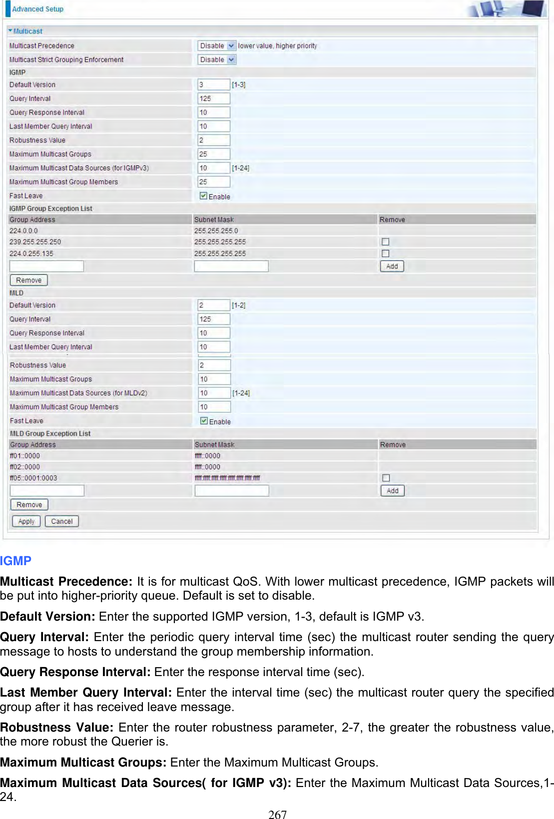 267IGMPMulticast Precedence: It is for multicast QoS. With lower multicast precedence, IGMP packets will be put into higher-priority queue. Default is set to disable.Default Version: Enter the supported IGMP version, 1-3, default is IGMP v3. Query Interval: Enter the periodic query interval time (sec) the multicast router sending the query message to hosts to understand the group membership information. Query Response Interval: Enter the response interval time (sec).Last Member Query Interval: Enter the interval time (sec) the multicast router query the specified group after it has received leave message. Robustness Value: Enter the router robustness parameter, 2-7, the greater the robustness value, the more robust the Querier is.Maximum Multicast Groups: Enter the Maximum Multicast Groups. Maximum Multicast Data Sources( for IGMP v3): Enter the Maximum Multicast Data Sources,1-24.