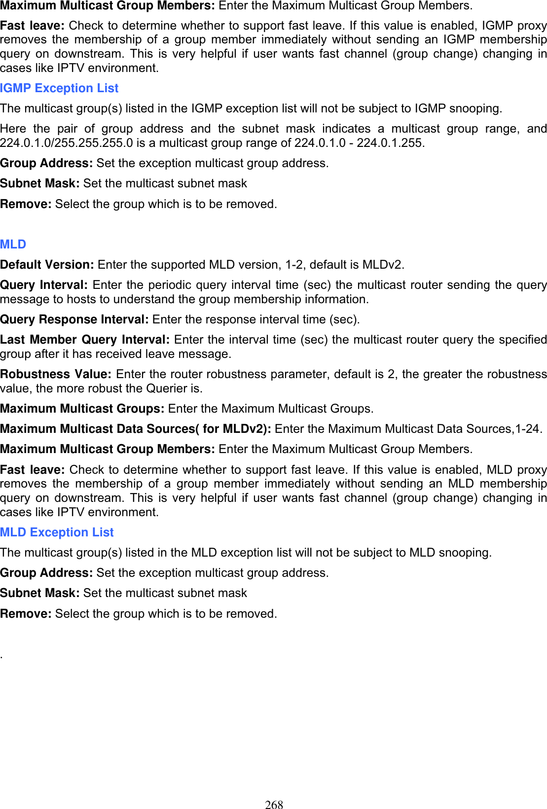 268Maximum Multicast Group Members: Enter the Maximum Multicast Group Members. Fast leave: Check to determine whether to support fast leave. If this value is enabled, IGMP proxy removes the membership of a group member immediately without sending an IGMP membership query on downstream. This is very helpful if user wants fast channel (group change) changing in cases like IPTV environment. IGMP Exception List The multicast group(s) listed in the IGMP exception list will not be subject to IGMP snooping. Here the pair of group address and the subnet mask indicates a multicast group range, and 224.0.1.0/255.255.255.0 is a multicast group range of 224.0.1.0 - 224.0.1.255. Group Address: Set the exception multicast group address. Subnet Mask: Set the multicast subnet maskRemove: Select the group which is to be removed. MLDDefault Version: Enter the supported MLD version, 1-2, default is MLDv2. Query Interval: Enter the periodic query interval time (sec) the multicast router sending the query message to hosts to understand the group membership information. Query Response Interval: Enter the response interval time (sec).Last Member Query Interval: Enter the interval time (sec) the multicast router query the specified group after it has received leave message. Robustness Value: Enter the router robustness parameter, default is 2, the greater the robustness value, the more robust the Querier is.Maximum Multicast Groups: Enter the Maximum Multicast Groups. Maximum Multicast Data Sources( for MLDv2): Enter the Maximum Multicast Data Sources,1-24. Maximum Multicast Group Members: Enter the Maximum Multicast Group Members. Fast leave: Check to determine whether to support fast leave. If this value is enabled, MLD proxy removes the membership of a group member immediately without sending an MLD membership query on downstream. This is very helpful if user wants fast channel (group change) changing in cases like IPTV environment. MLD Exception List The multicast group(s) listed in the MLD exception list will not be subject to MLD snooping.Group Address: Set the exception multicast group address.Subnet Mask: Set the multicast subnet maskRemove: Select the group which is to be removed. .