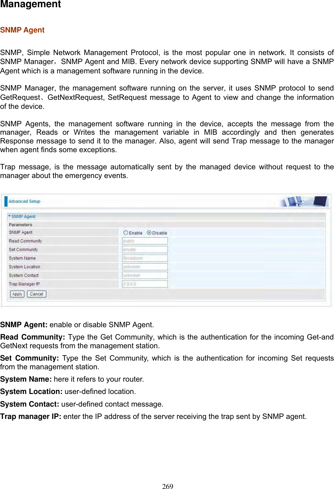 269ManagementSNMP Agent  SNMP, Simple Network Management Protocol, is the most popular one in network. It consists of SNMP ManagerˈSNMP Agent and MIB. Every network device supporting SNMP will have a SNMP Agent which is a management software running in the device.  SNMP Manager, the management software running on the server, it uses SNMP protocol to send GetRequestǃGetNextRequest, SetRequest message to Agent to view and change the information of the device. SNMP Agents, the management software running in the device, accepts the message from the manager, Reads or Writes the management variable in MIB accordingly and then generates Response message to send it to the manager. Also, agent will send Trap message to the manager when agent finds some exceptions.Trap message, is the message automatically sent by the managed device without request to the manager about the emergency events. SNMP Agent: enable or disable SNMP Agent.Read Community: Type the Get Community, which is the authentication for the incoming Get-and GetNext requests from the management station.Set Community: Type the Set Community, which is the authentication for incoming Set requests from the management station.  System Name: here it refers to your router. System Location: user-defined location. System Contact: user-defined contact message. Trap manager IP: enter the IP address of the server receiving the trap sent by SNMP agent. 