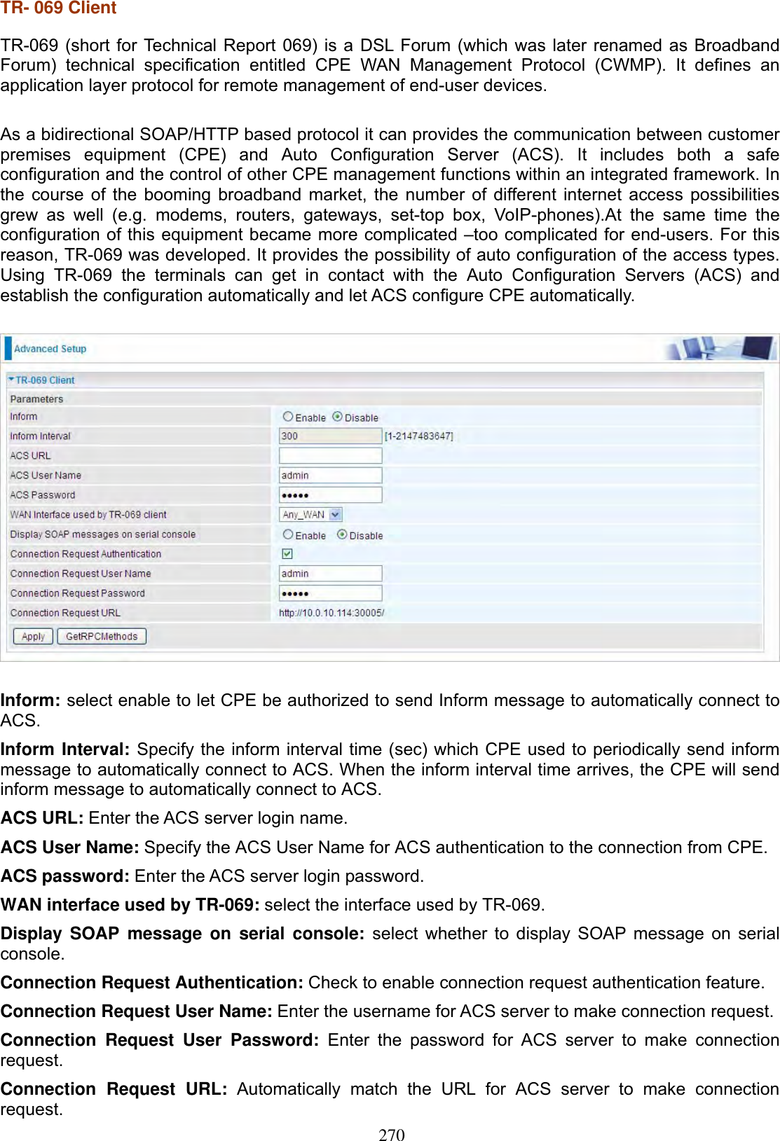 270TR- 069 Client TR-069 (short for Technical Report 069) is a DSL Forum (which was later renamed as BroadbandForum) technical specification entitled CPE WAN Management Protocol (CWMP). It defines an application layer protocol for remote management of end-user devices. As a bidirectional SOAP/HTTP based protocol it can provides the communication between customer premises equipment (CPE) and Auto Configuration Server (ACS). It includes both a safe configuration and the control of other CPE management functions within an integrated framework. In the course of the booming broadband market, the number of different internet access possibilities grew as well (e.g. modems, routers, gateways, set-top box, VoIP-phones).At the same time the configuration of this equipment became more complicated –too complicated for end-users. For this reason, TR-069 was developed. It provides the possibility of auto configuration of the access types. Using TR-069 the terminals can get in contact with the Auto Configuration Servers (ACS) and establish the configuration automatically and let ACS configure CPE automatically. Inform: select enable to let CPE be authorized to send Inform message to automatically connect to ACS.Inform Interval: Specify the inform interval time (sec) which CPE used to periodically send inform message to automatically connect to ACS. When the inform interval time arrives, the CPE will send inform message to automatically connect to ACS.ACS URL: Enter the ACS server login name. ACS User Name: Specify the ACS User Name for ACS authentication to the connection from CPE. ACS password: Enter the ACS server login password. WAN interface used by TR-069: select the interface used by TR-069. Display SOAP message on serial console: select whether to display SOAP message on serial console.Connection Request Authentication: Check to enable connection request authentication feature. Connection Request User Name: Enter the username for ACS server to make connection request. Connection Request User Password: Enter the password for ACS server to make connection request.Connection Request URL: Automatically match the URL for ACS server to make connection request.